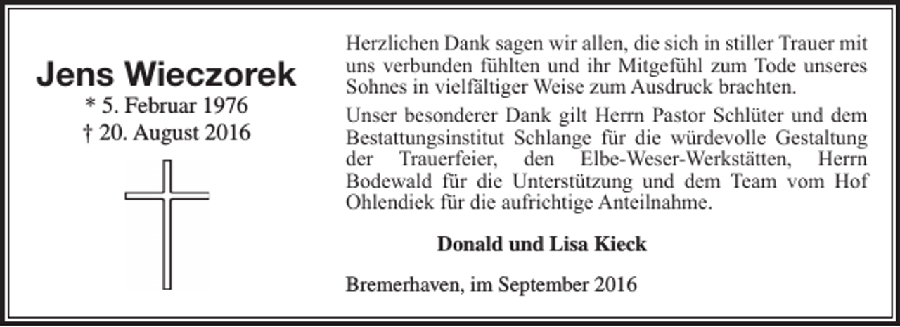 <p>Jens Wieczorek<br />* 5. Februar 1976<br />† 20. August 2016</p><p>Herzlichen Dank sagen wir allen, die sich in stiller Trauer mit<br />uns verbunden fühlten und ihr Mitgefühl zum Tode unseres<br />Sohnes in vielfältiger Weise zum Ausdruck brachten.<br />Unser besonderer Dank gilt Herrn Pastor Schlüter und dem<br />Bestattungsinstitut Schlange für die würdevolle Gestaltung<br />der Trauerfeier, den Elbe-Weser-Werkstätten, Herrn<br />Bodewald für die Unterstützung und dem Team vom Hof<br />Ohlendiek für die aufrichtige Anteilnahme.<br />Donald und Lisa Kieck<br />Bremerhaven, im September 2016</p>