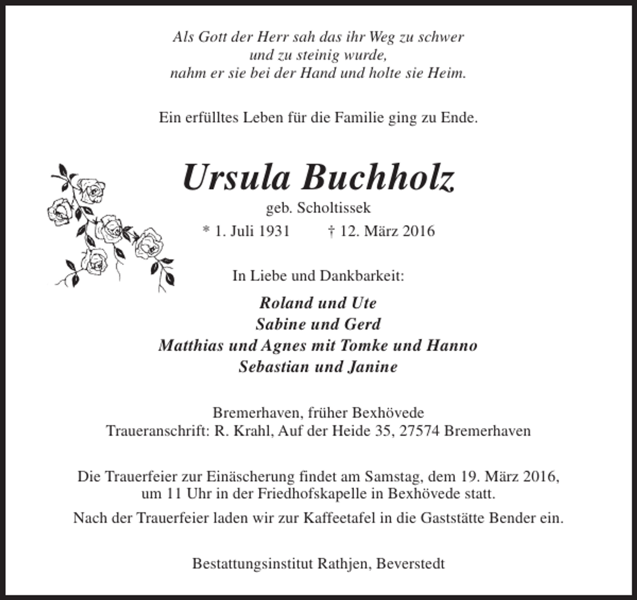 <p>Als Gott der Herr sah das ihr Weg zu schwer<br />und zu steinig wurde,<br />nahm er sie bei der Hand und holte sie Heim.<br />Ein erfülltes Leben für die Familie ging zu Ende.</p><p>Ursula Buchholz<br />geb. Scholtissek<br />* 1. Juli 1931<br />† 12. März 2016<br />In Liebe und Dankbarkeit:</p><p>Roland und Ute<br />Sabine und Gerd<br />Matthias und Agnes mit Tomke und Hanno<br />Sebastian und Janine<br />Bremerhaven, früher Bexhövede<br />Traueranschrift: R. Krahl, Auf der Heide 35, 27574 Bremerhaven<br />Die Trauerfeier zur Einäscherung findet am Samstag, dem 19. März 2016,<br />um 11 Uhr in der Friedhofskapelle in Bexhövede statt.<br />Nach der Trauerfeier laden wir zur Kaffeetafel in die Gaststätte Bender ein.<br />Bestattungsinstitut Rathjen, Beverstedt</p>