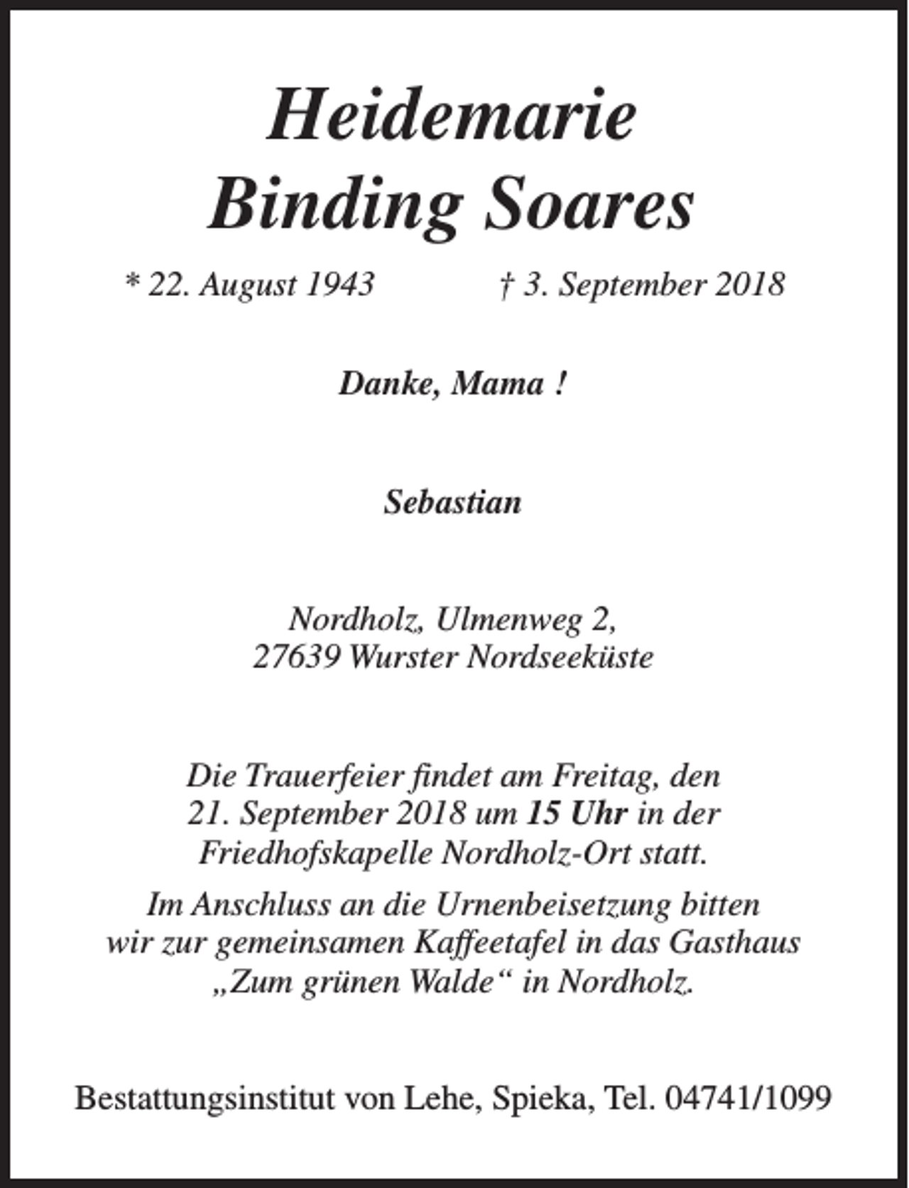 <p>Heidemarie<br />Binding Soares<br />* 22. August 1943</p><p>† 3. September 2018</p><p>Danke, Mama !<br />Sebastian<br />Nordholz, Ulmenweg 2,<br />27639 Wurster Nordseeküste<br />Die Trauerfeier findet am Freitag, den<br />21. September 2018 um 15 Uhr in der<br />Friedhofskapelle Nordholz-Ort statt.<br />Im Anschluss an die Urnenbeisetzung bitten<br />wir zur gemeinsamen Kaffeetafel in das Gasthaus<br />„Zum grünen Walde“ in Nordholz.<br />Bestattungsinstitut von Lehe, Spieka, Tel. 04741/1099</p>