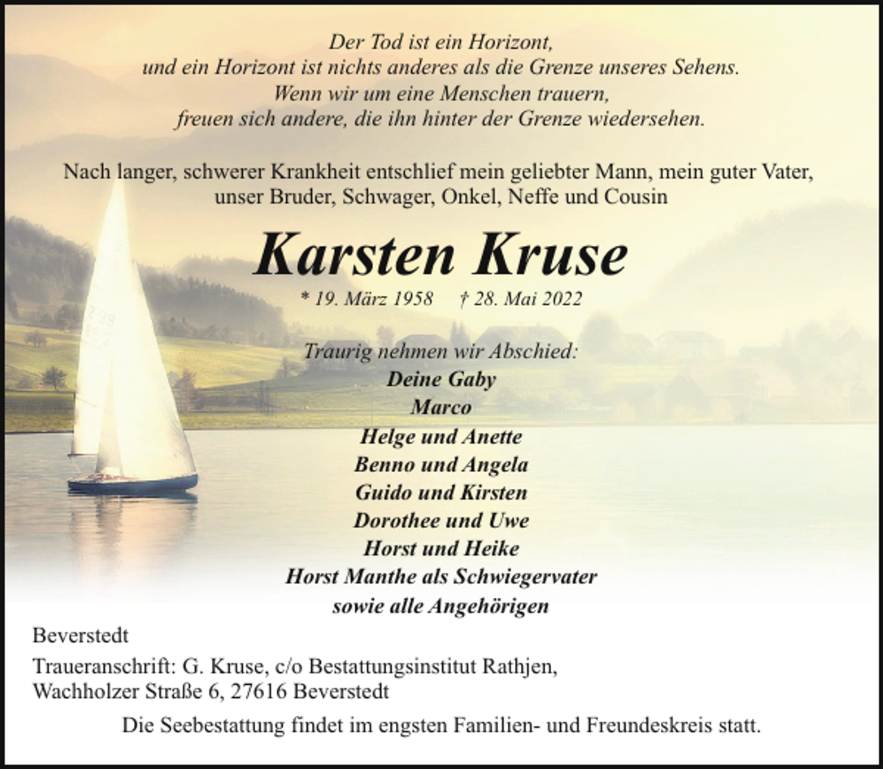 <p>Der Tod ist ein Horizont,<br />und ein Horizont ist nichts anderes als die Grenze unseres Sehens.<br />Wenn wir um eine Menschen trauern,<br />freuen sich andere, die ihn hinter der Grenze wiedersehen.<br />Nach langer, schwerer Krankheit entschlief mein geliebter Mann, mein guter Vater,<br />unser Bruder, Schwager, Onkel, Neffe und Cousin</p><p>Karsten Kruse<br />* 19. März 1958</p><p>† 28. Mai 2022</p><p>Traurig nehmen wir Abschied:<br />Deine Gaby<br />Marco<br />Helge und Anette<br />Benno und Angela<br />Guido und Kirsten<br />Dorothee und Uwe<br />Horst und Heike<br />Horst Manthe als Schwiegervater<br />sowie alle Angehörigen<br />Beverstedt<br />Traueranschrift: G. Kruse, c/o Bestattungsinstitut Rathjen,<br />Wachholzer Straße 6, 27616 Beverstedt<br />Die Seebestattung findet im engsten Familien- und Freundeskreis statt.</p>