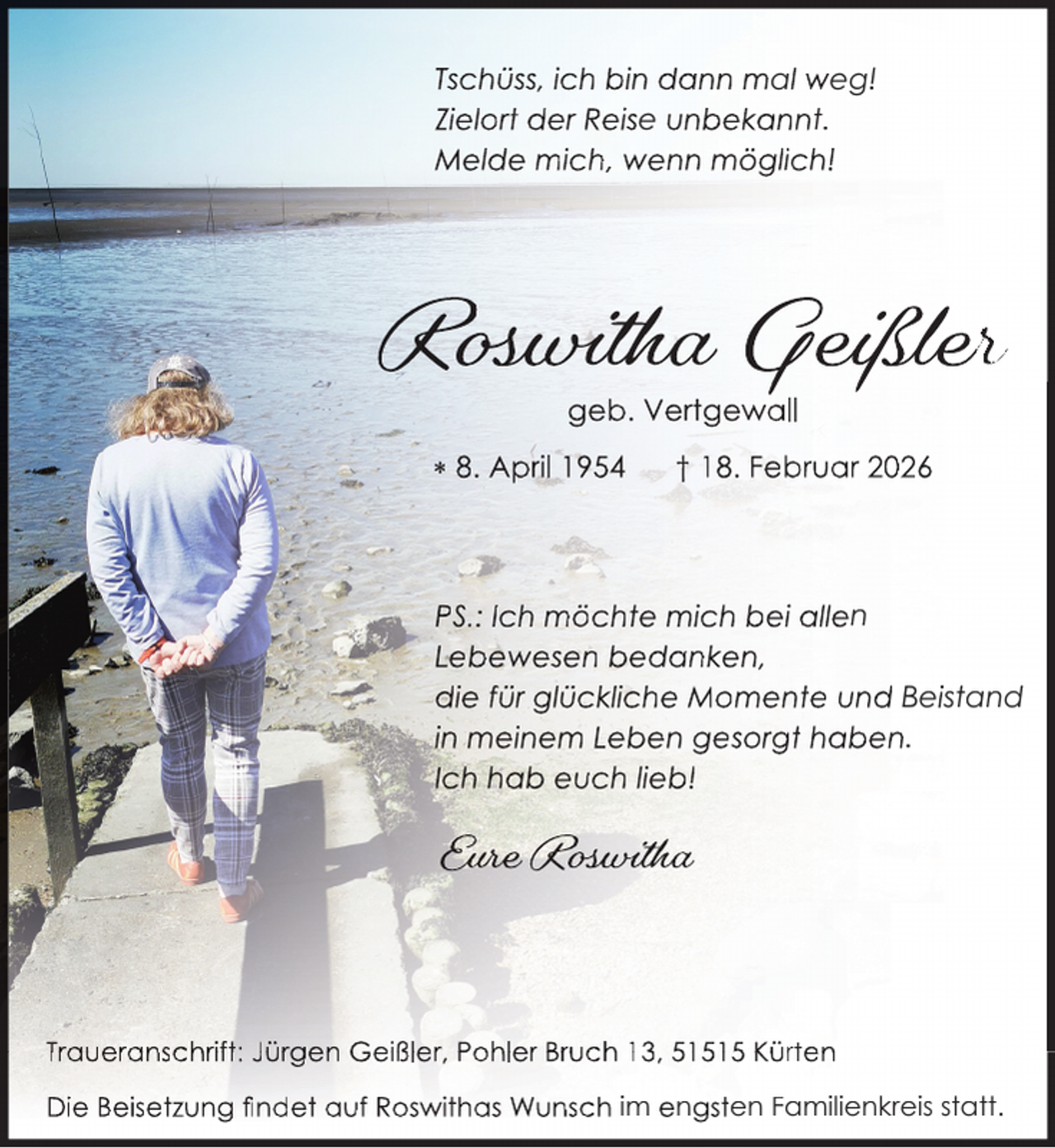 <p>Tschüss, ic<br />ch bin dann mal weg!<br />Zielort derr Reise unbekannt.<br />Melde mic<br />ch, wenn möglich!</p>
<p>Ros<br />osw<br />sw<br />wiiittthhhaa Geiß<br />eiißßllleeerr<br />geb. Vertgewall</p>
<p> 8. April 1954</p>
<p>† 18. Februar 2026</p>
<p>PS.: Ich mö<br />öchte mich bei allen<br />Lebewese<br />en bedanken,<br />die für glückliche Momente und Beistand<br />in meinem<br />m Leben gesorgt haben.<br />Ich hab eu<br />uch lieb!</p>
<p>Euurree Rossw<br />Eur<br />wiiittthhhaa<br />w</p>
<p>Traueranschrift: Jürgen Geißler, Pohler Bruch 13, 51515 Kürten<br />Die Beisetzung ﬁndet auf Roswithas Wunsch im engsten Familienkreis statt.</p>