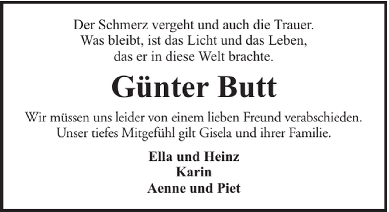 <p>Der Schmerz vergeht und auch die Trauer.<br />Was bleibt, ist das Licht und das Leben,<br />das er in diese Welt brachte.</p><p>Günter Butt</p><p>Wir müssen uns leider von einem lieben Freund verabschieden.<br />Unser tiefes Mitgefühl gilt Gisela und ihrer Familie.<br />Ella und Heinz<br />Karin<br />Aenne und Piet</p>