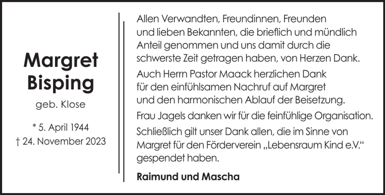 <p>Margret<br />Bisping<br />geb. Klose<br />* 5. April 1944<br />† 24. November 2023</p><p>Allen Verwandten, Freundinnen, Freunden<br />und lieben Bekannten, die brieflich und mündlich<br />Anteil genommen und uns damit durch die<br />schwerste Zeit getragen haben, von Herzen Dank.<br />Auch Herrn Pastor Maack herzlichen Dank<br />für den einfühlsamen Nachruf auf Margret<br />und den harmonischen Ablauf der Beisetzung.<br />Frau Jagels danken wir für die feinfühlige Organisation.<br />Schließlich gilt unser Dank allen, die im Sinne von<br />Margret für den Förderverein „Lebensraum Kind e.V.“<br />gespendet haben.<br />Raimund und Mascha</p>