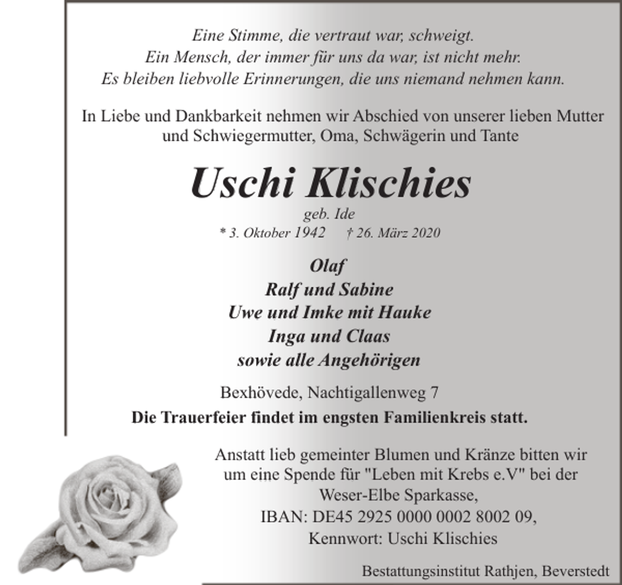 <p>Eine Stimme, die vertraut war, schweigt.<br />Ein Mensch, der immer für uns da war, ist nicht mehr.<br />Es bleiben liebvolle Erinnerungen, die uns niemand nehmen kann.<br />In Liebe und Dankbarkeit nehmen wir Abschied von unserer lieben Mutter<br />und Schwiegermutter, Oma, Schwägerin und Tante</p><p>Uschi Klischies<br />geb. Ide</p><p>* 3. Oktober 1942</p><p>† 26. März 2020</p><p>Olaf<br />Ralf und Sabine<br />Uwe und Imke mit Hauke<br />Inga und Claas<br />sowie alle Angehörigen<br />Bexhövede, Nachtigallenweg 7<br />Die Trauerfeier findet im engsten Familienkreis statt.<br />Anstatt lieb gemeinter Blumen und Kränze bitten wir<br />um eine Spende für "Leben mit Krebs e.V" bei der<br />Weser-Elbe Sparkasse,<br />IBAN: DE45 2925 02 8002 09,<br />Kennwort: Uschi Klischies<br />Bestattungsinstitut Rathjen, Beverstedt</p>