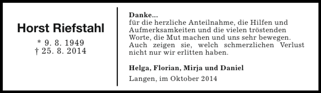 <p>Horst Riefstahl<br />* 9. 8. 1949<br />† 25. 8. 2014</p><p>Danke...<br />für die herzliche Anteilnahme, die Hilfen und<br />Aufmerksamkeiten und die vielen tröstenden<br />Worte, die Mut machen und uns sehr bewegen.<br />Auch zeigen sie, welch schmerzlichen Verlust<br />nicht nur wir erlitten haben.<br />Helga, Florian, Mirja und Daniel<br />Langen, im Oktober 2014</p>
