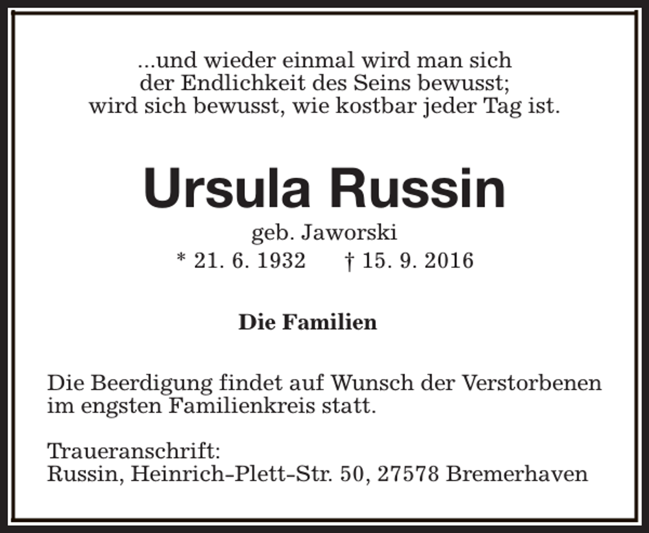 <p>...und wieder einmal wird man sich<br />der Endlichkeit des Seins bewusst;<br />wird sich bewusst, wie kostbar jeder Tag ist.</p><p>Ursula Russin<br />geb. Jaworski<br />* 21. 6. 1932<br />† 15. 9. 2016<br />Die Familien<br />Die Beerdigung findet auf Wunsch der Verstorbenen<br />im engsten Familienkreis statt.<br />Traueranschrift:<br />Russin, Heinrich-Plett-Str. 50, 27578 Bremerhaven</p>