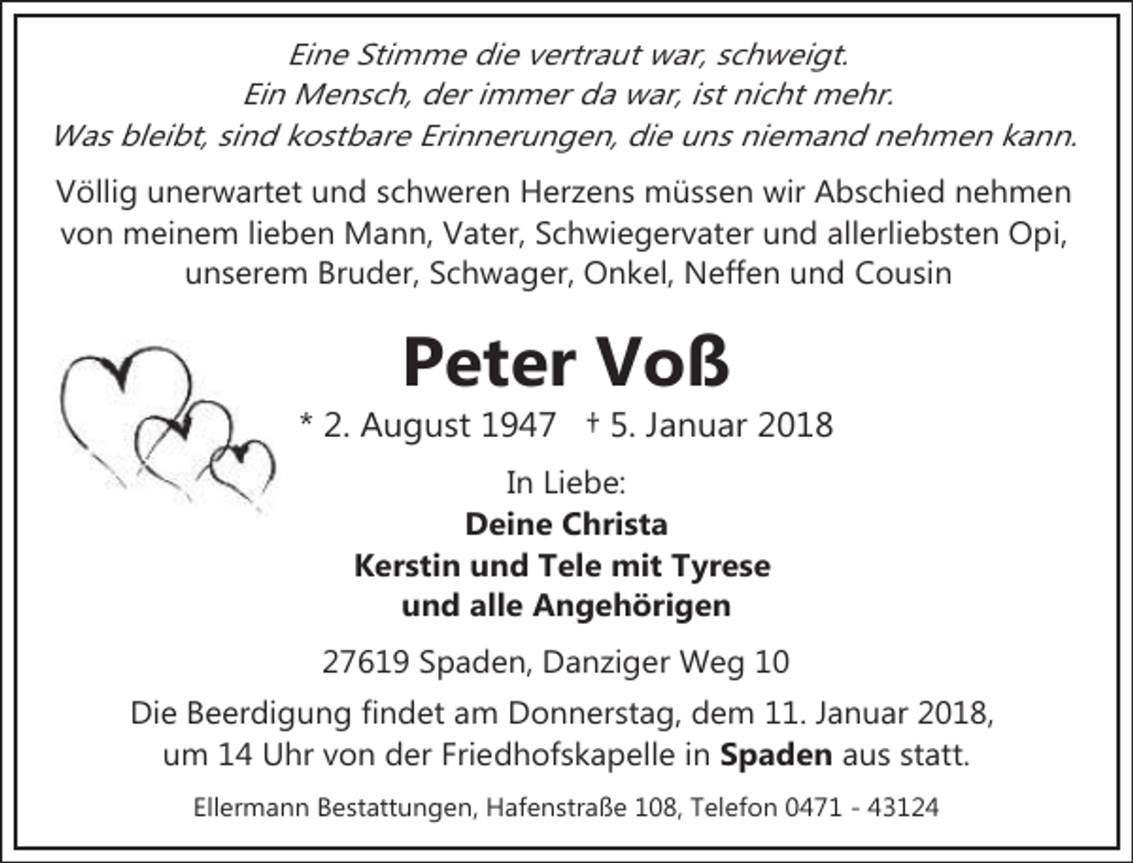 <p>Eine Stimme die vertraut war, schweigt.<br />Ein Mensch, der immer da war, ist nicht mehr.<br />Was bleibt, sind kostbare Erinnerungen, die uns niemand nehmen kann.<br />Völlig unerwartet und schweren Herzens müssen wir Abschied nehmen<br />von meinem lieben Mann, Vater, Schwiegervater und allerliebsten Opi,<br />unserem Bruder, Schwager, Onkel, Neffen und Cousin</p>
<p>Peter Voß</p>
<p>* 2. August 1947 † 5. Januar 2018<br />In Liebe:<br />Deine Christa<br />Kerstin und Tele mit Tyrese<br />und alle Angehörigen<br />27619 Spaden, Danziger Weg 10<br />Die Beerdigung findet am Donnerstag, dem 11. Januar 2018,<br />um 14 Uhr von der Friedhofskapelle in Spaden aus statt.<br />Ellermann Bestattungen, Hafenstraße 108, Telefon 0471 - 43124</p>