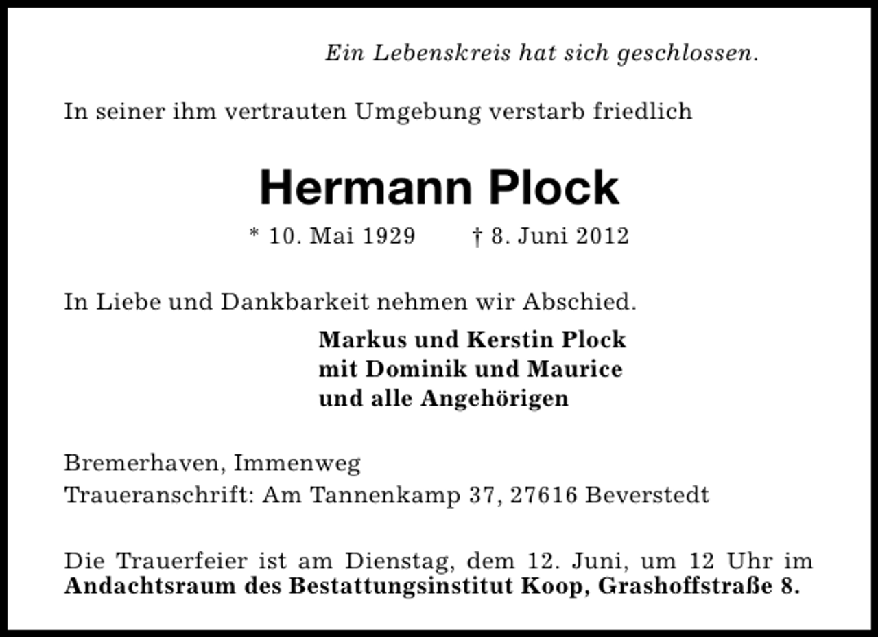 <p>Ein Lebenskreis hat sich geschlossen.<br />In seiner ihm vertrauten Umgebung verstarb friedlich</p><p>Hermann Plock</p><p>* 10. Mai 1929</p><p>† 8. Juni 2012</p><p>In Liebe und Dankbarkeit nehmen wir Abschied.<br />Markus und Kerstin Plock<br />mit Dominik und Maurice<br />und alle Angehörigen<br />Bremerhaven, Immenweg<br />Traueranschrift: Am Tannenkamp 37, 27616 Beverstedt<br />Die Trauerfeier ist am Dienstag, dem 12. Juni, um 12 Uhr im<br />Andachtsraum des Bestattungsinstitut Koop, Grashoffstraße 8.</p>