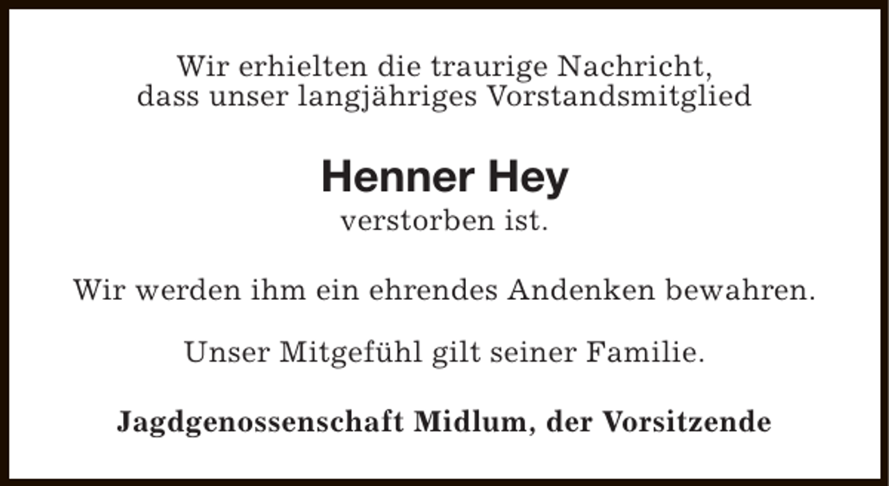 <p>Wir erhielten die traurige Nachricht,<br />dass unser langjähriges Vorstandsmitglied</p><p>Henner Hey<br />verstorben ist.</p><p>Wir werden ihm ein ehrendes Andenken bewahren.<br />Unser Mitgefühl gilt seiner Familie.<br />Jagdgenossenschaft Midlum, der Vorsitzende</p>