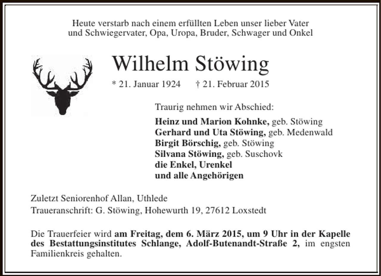 <p>Heute verstarb nach einem erfüllten Leben unser lieber Vater<br />und Schwiegervater, Opa, Uropa, Bruder, Schwager und Onkel</p><p>Wilhelm Stöwing</p><p>* 21. Januar 1924</p><p>† 21. Februar 2015</p><p>Traurig nehmen wir Abschied:<br />Heinz und Marion Kohnke, geb. Stöwing<br />Gerhard und Uta Stöwing, geb. Medenwald<br />Birgit Börschig, geb. Stöwing<br />Silvana Stöwing, geb. Suschovk<br />die Enkel, Urenkel<br />und alle Angehörigen<br />Zuletzt Seniorenhof Allan, Uthlede<br />Traueranschrift: G. Stöwing, Hohewurth 19, 27612 Loxstedt<br />Die Trauerfeier wird am Freitag, dem 6. März 2015, um 9 Uhr in der Kapelle<br />des Bestattungsinstitutes Schlange, Adolf-Butenandt-Straße 2, im engsten<br />Familienkreis gehalten.</p>