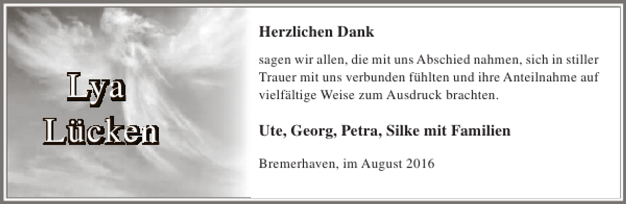 <p>Herzlichen Dank</p><p>Lya<br />Lücken</p><p>sagen wir allen, die mit uns Abschied nahmen, sich in stiller<br />Trauer mit uns verbunden fühlten und ihre Anteilnahme auf<br />vielfältige Weise zum Ausdruck brachten.</p><p>Ute, Georg, Petra, Silke mit Familien<br />Bremerhaven, im August 2016</p>