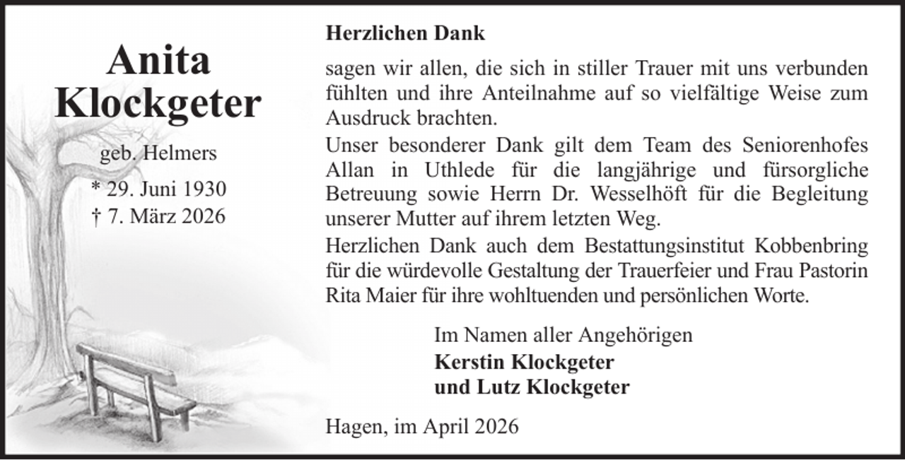 <p>Anita<br />Klockgeter<br />geb. Helmers<br />* 29. Juni 1930<br />† 7. März 2026</p>
<p>Herzlichen Dank<br />sagen wir allen, die sich in stiller Trauer mit uns verbunden<br />fühlten und ihre Anteilnahme auf so vielfältige Weise zum<br />Ausdruck brachten.<br />Unser besonderer Dank gilt dem Team des Seniorenhofes<br />Allan in Uthlede für die langjährige und fürsorgliche<br />Betreuung sowie Herrn Dr. Wesselhöft für die Begleitung<br />unserer Mutter auf ihrem letzten Weg.<br />Herzlichen Dank auch dem Bestattungsinstitut Kobbenbring<br />für die würdevolle Gestaltung der Trauerfeier und Frau Pastorin<br />Rita Maier für ihre wohltuenden und persönlichen Worte.<br />Im Namen aller Angehörigen<br />Kerstin Klockgeter<br />und Lutz Klockgeter<br />Hagen, im April 2026</p>