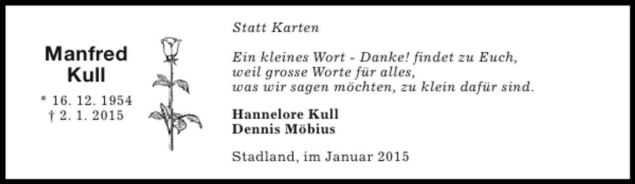 <p>Statt Karten</p><p>Manfred<br />Kull<br />* 16. 12. 1954<br />† 2. 1. 2015</p><p>Ein kleines Wort - Danke! findet zu Euch,<br />weil grosse Worte für alles,<br />was wir sagen möchten, zu klein dafür sind.<br />Hannelore Kull<br />Dennis Möbius<br />Stadland, im Januar 2015</p>
