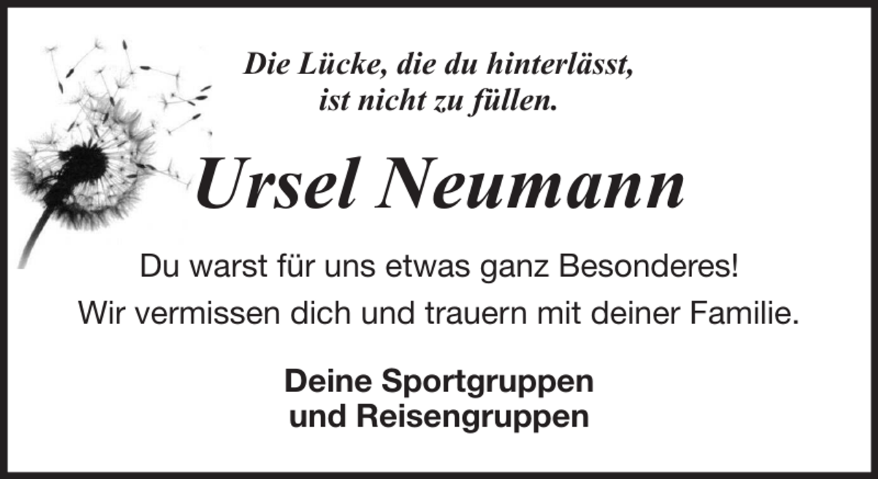 <p>Die Lücke, die du hinterlässt,<br />ist nicht zu füllen.</p><p>Ursel Neumann<br />Du warst für uns etwas ganz Besonderes!<br />Wir vermissen dich und trauern mit deiner Familie.<br />Deine Sportgruppen<br />und Reisengruppen</p>