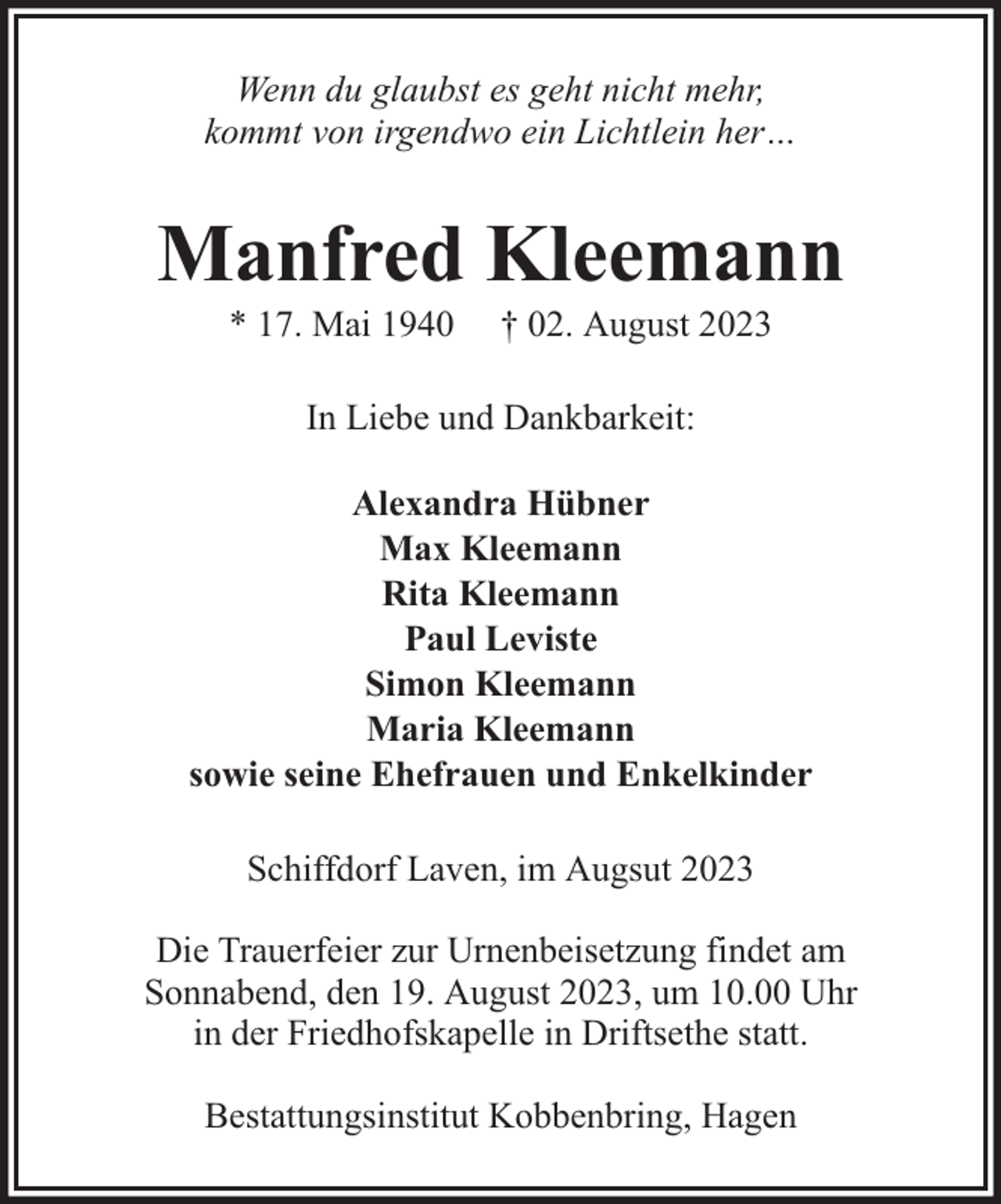 <p>Wenn du glaubst es geht nicht mehr,<br />kommt von irgendwo ein Lichtlein her…</p><p>Manfred Kleemann<br />* 17. Mai 1940</p><p>† 02. August 2023</p><p>In Liebe und Dankbarkeit:<br />Alexandra Hübner<br />Max Kleemann<br />Rita Kleemann<br />Paul Leviste<br />Simon Kleemann<br />Maria Kleemann<br />sowie seine Ehefrauen und Enkelkinder<br />Schiffdorf Laven, im Augsut 2023<br />Die Trauerfeier zur Urnenbeisetzung findet am<br />Sonnabend, den 19. August 2023, um 10.00 Uhr<br />in der Friedhofskapelle in Driftsethe statt.<br />Bestattungsinstitut Kobbenbring, Hagen</p>