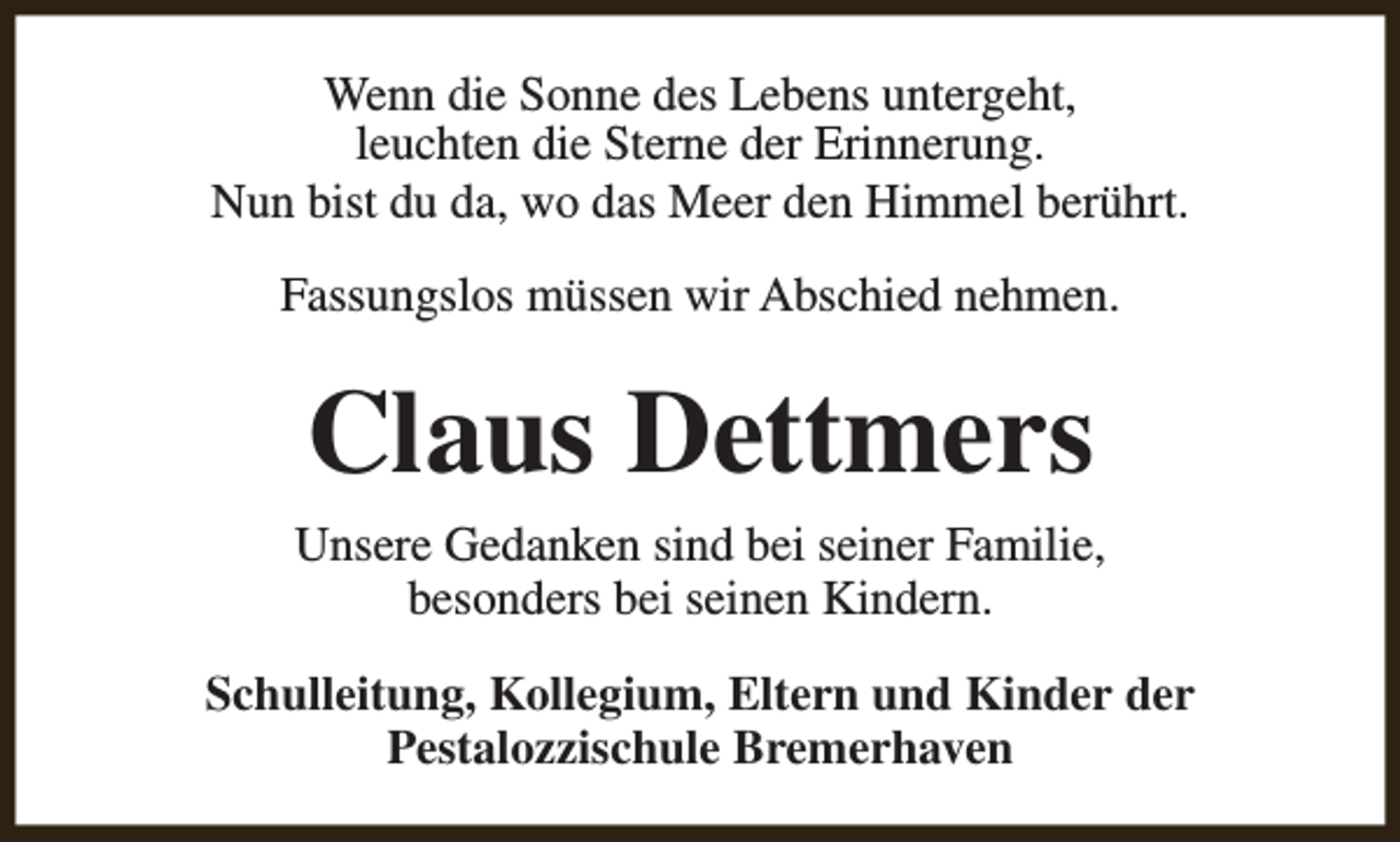 <p>Wenn die Sonne des Lebens untergeht,<br />leuchten die Sterne der Erinnerung.<br />Nun bist du da, wo das Meer den Himmel berührt.<br />Fassungslos müssen wir Abschied nehmen.</p><p>Claus Dettmers<br />Unsere Gedanken sind bei seiner Familie,<br />besonders bei seinen Kindern.<br />Schulleitung, Kollegium, Eltern und Kinder der<br />Pestalozzischule Bremerhaven</p>