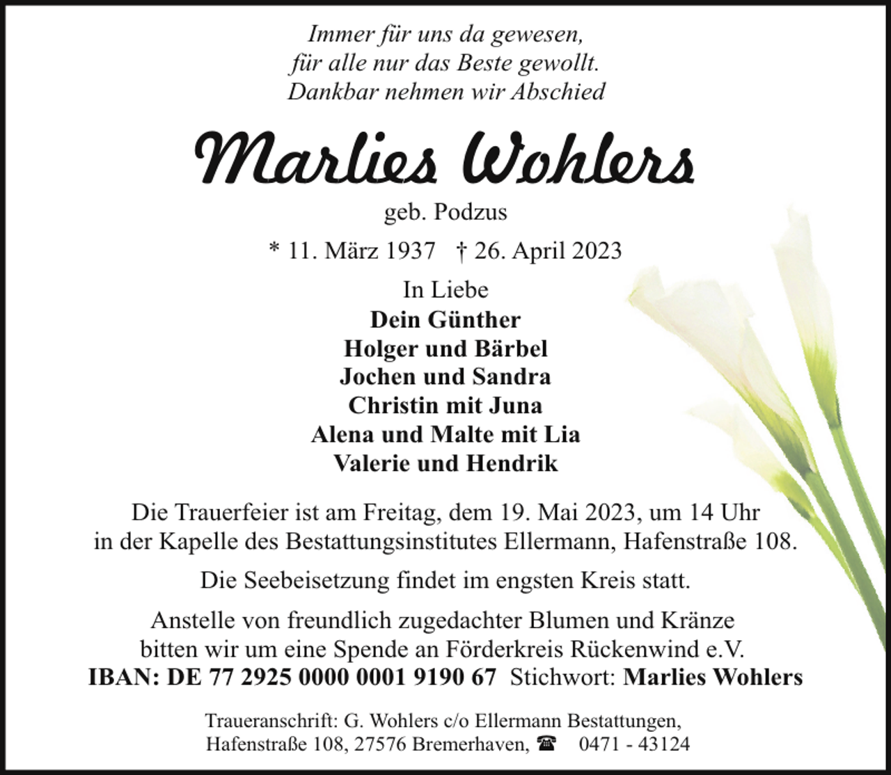 <p>Immer für uns da gewesen,<br />für alle nur das Beste gewollt.<br />Dankbar nehmen wir Abschied</p><p>Marlies Wohlers<br />geb. Podzus</p><p>* 11. März 1937 † 26. April 2023<br />In Liebe<br />Dein Günther<br />Holger und Bärbel<br />Jochen und Sandra<br />Christin mit Juna<br />Alena und Malte mit Lia<br />Valerie und Hendrik<br />Die Trauerfeier ist am Freitag, dem 19. Mai 2023, um 14 Uhr<br />in der Kapelle des Bestattungsinstitutes Ellermann, Hafenstraße 108.<br />Die Seebeisetzung findet im engsten Kreis statt.<br />Anstelle von freundlich zugedachter Blumen und Kränze<br />bitten wir um eine Spende an Förderkreis Rückenwind e.V.<br />IBAN: DE 77 2925 01 9190 67 Stichwort: Marlies Wohlers<br />Traueranschrift: G. Wohlers c/o Ellermann Bestattungen,<br />Hafenstraße 108, 27576 Bremerhaven, ( 0471 - 43124</p>