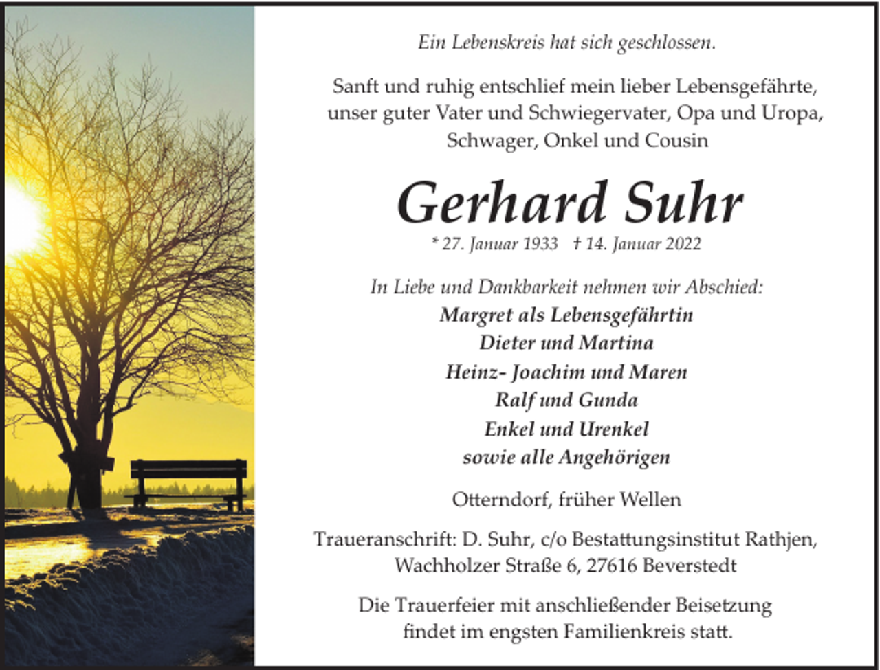 <p>Ein Lebenskreis hat sich geschlossen.<br />Sanft und ruhig entschlief mein lieber Lebensgefährte,<br />unser guter Vater und Schwiegervater, Opa und Uropa,<br />Schwager, Onkel und Cousin</p><p>Gerhard Suhr<br />* 27. Januar 1933 † 14. Januar 2022</p><p>In Liebe und Dankbarkeit nehmen wir Abschied:<br />Margret als Lebensgefährtin<br />Dieter und Martina<br />Heinz- Joachim und Maren<br />Ralf und Gunda<br />Enkel und Urenkel<br />sowie alle Angehörigen<br />Oerndorf, früher Wellen<br />Traueranschrift: D. Suhr, c/o Bestaungsinstitut Rathjen,<br />Wachholzer Straße 6, 27616 Beverstedt<br />Die Trauerfeier mit anschließender Beise�ung<br />ﬁndet im engsten Familienkreis sta.</p>