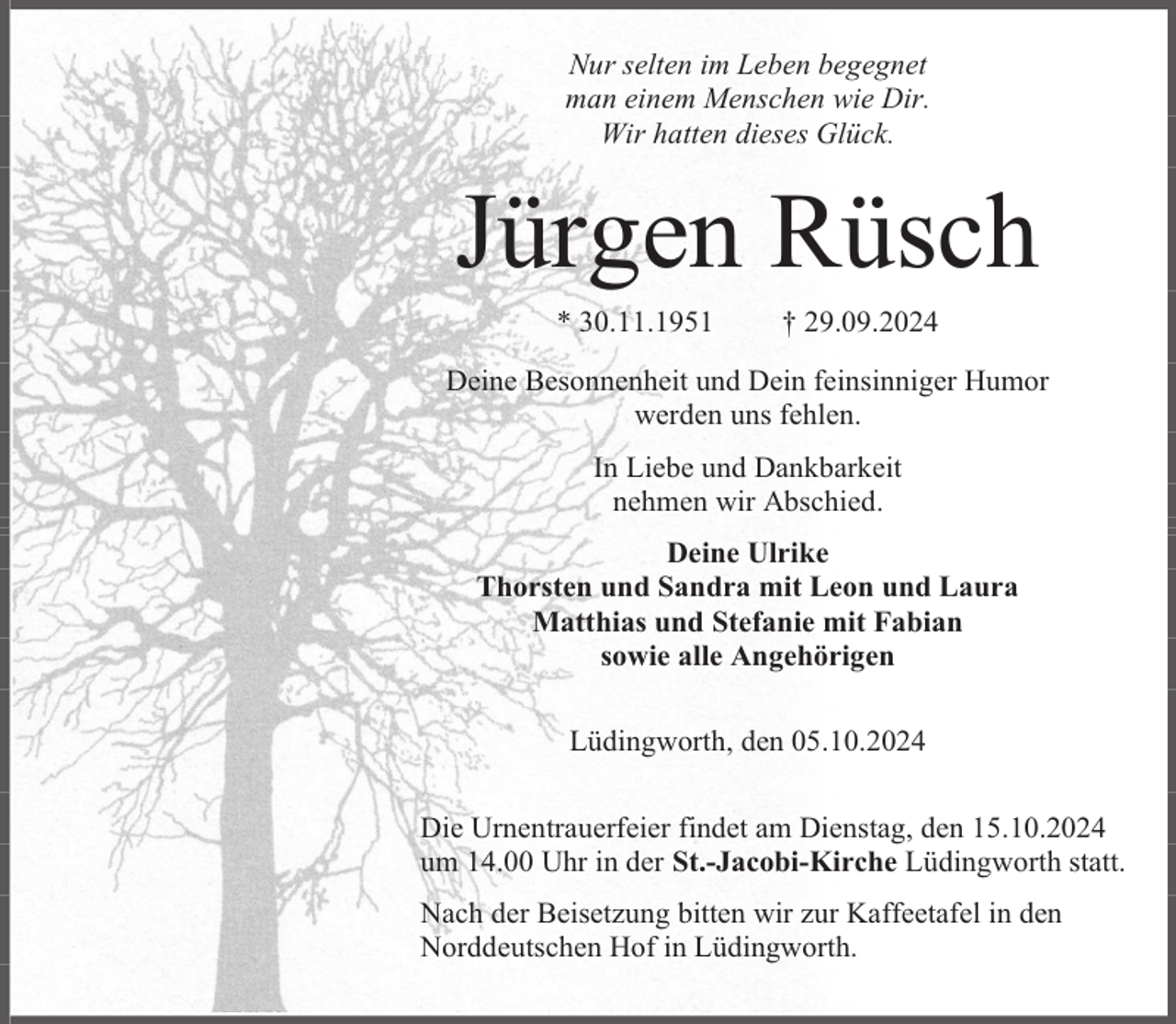 <p>Nur selten im Leben begegnet<br />man einem Menschen wie Dir.<br />Wir hatten dieses Glück.</p><p>Jürgen Rüsch<br />* 30.11.1951</p><p>† 29.09.2024</p><p>Deine Besonnenheit und Dein feinsinniger Humor<br />werden uns fehlen.<br />In Liebe und Dankbarkeit<br />nehmen wir Abschied.<br />Deine Ulrike<br />Thorsten und Sandra mit Leon und Laura<br />Matthias und Stefanie mit Fabian<br />sowie alle Angehörigen<br />Lüdingworth, den 05.10.2024<br />Die Urnentrauerfeier findet am Dienstag, den 15.10.2024<br />um 14.00 Uhr in der St.-Jacobi-Kirche Lüdingworth statt.<br />Nach der Beisetzung bitten wir zur Kaffeetafel in den<br />Norddeutschen Hof in Lüdingworth.</p>