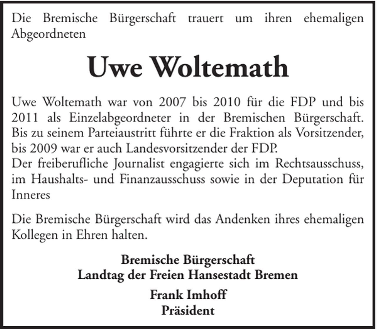 <p>Die Bremische Bürgerschaft trauert um ihren ehemaligen<br />Abgeordneten</p><p>Uwe Woltemath<br />Uwe Woltemath war von 2007 bis 2010 für die FDP und bis<br />2011 als Einzelabgeordneter in der Bremischen Bürgerschaft.<br />Bis zu seinem Parteiaustritt führte er die Fraktion als Vorsitzender,<br />bis 2009 war er auch Landesvorsitzender der FDP.<br />Der freiberufliche Journalist engagierte sich im Rechtsausschuss,<br />im Haushalts- und Finanzausschuss sowie in der Deputation für<br />Inneres<br />Die Bremische Bürgerschaft wird das Andenken ihres ehemaligen<br />Kollegen in Ehren halten.<br />Bremische Bürgerschaft<br />Landtag der Freien Hansestadt Bremen<br />Frank Imhoff<br />Präsident</p>