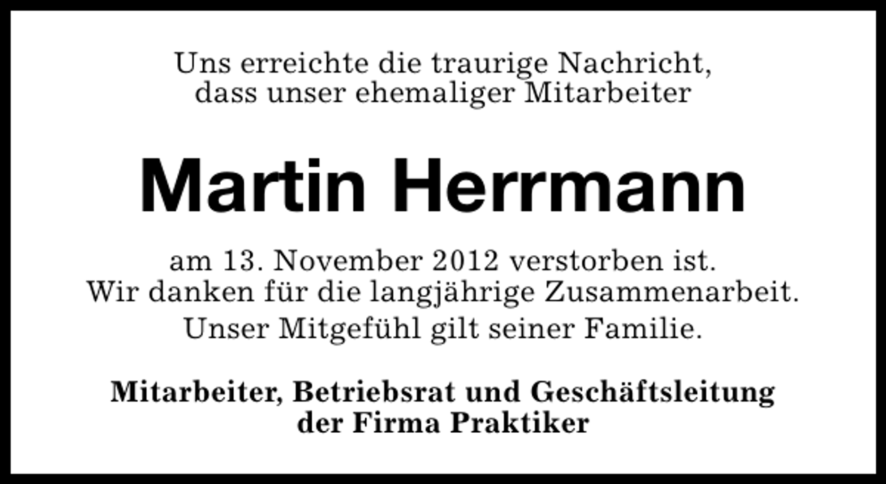 <p>Uns erreichte die traurige Nachricht,<br />dass unser ehemaliger Mitarbeiter</p><p>Martin Herrmann<br />am 13. November 2012 verstorben ist.<br />Wir danken für die langjährige Zusammenarbeit.<br />Unser Mitgefühl gilt seiner Familie.<br />Mitarbeiter, Betriebsrat und Geschäftsleitung<br />der Firma Praktiker</p>