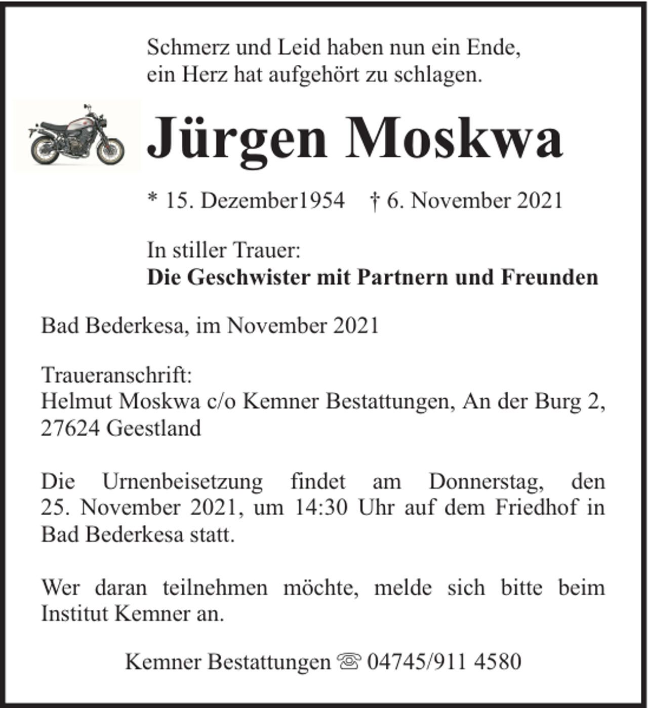 <p>Schmerz und Leid haben nun ein Ende,<br />ein Herz hat aufgehört zu schlagen.</p><p>Jürgen Moskwa<br />* 15. Dezember1954 † 6. November 2021<br />In stiller Trauer:<br />Die Geschwister mit Partnern und Freunden<br />Bad Bederkesa, im November 2021<br />Traueranschrift:<br />Helmut Moskwa c/o Kemner Bestattungen, An der Burg 2,<br />27624 Geestland<br />Die Urnenbeisetzung findet am Donnerstag, den<br />25. November 2021, um 14:30 Uhr auf dem Friedhof in<br />Bad Bederkesa statt.<br />Wer daran teilnehmen möchte, melde sich bitte beim<br />Institut Kemner an.<br />Kemner Bestattungen</p><p>04745/911 4580</p>