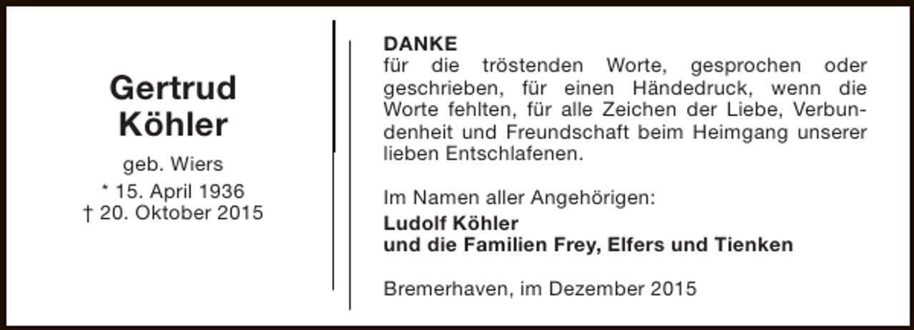 <p>Gertrud<br />Köhler<br />geb. Wiers<br />* 15. April 1936<br />† 20. Oktober 2015</p><p>DANKE<br />für die tröstenden Worte, gesprochen oder<br />geschrieben, für einen Händedruck, wenn die<br />Worte fehlten, für alle Zeichen der Liebe, Verbundenheit und Freundschaft beim Heimgang unserer<br />lieben Entschlafenen.<br />Im Namen aller Angehörigen:<br />Ludolf Köhler<br />und die Familien Frey, Elfers und Tienken<br />Bremerhaven, im Dezember 2015</p>