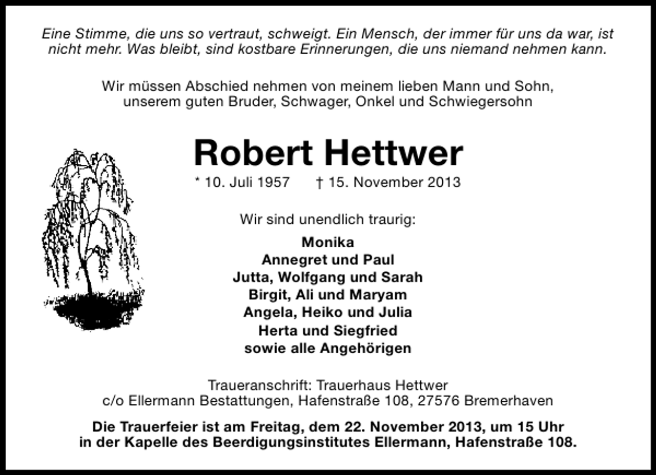 <p>Eine Stimme, die uns so vertraut, schweigt. Ein Mensch, der immer für uns da war, ist<br />nicht mehr. Was bleibt, sind kostbare Erinnerungen, die uns niemand nehmen kann.<br />Wir müssen Abschied nehmen von meinem lieben Mann und Sohn,<br />unserem guten Bruder, Schwager, Onkel und Schwiegersohn</p><p>Robert Hettwer<br />* 10. Juli 1957</p><p>† 15. November 2013</p><p>Wir sind unendlich traurig:<br />Monika<br />Annegret und Paul<br />Jutta, Wolfgang und Sarah<br />Birgit, Ali und Maryam<br />Angela, Heiko und Julia<br />Herta und Siegfried<br />sowie alle Angehörigen<br />Traueranschrift: Trauerhaus Hettwer<br />c/o Ellermann Bestattungen, Hafenstraße 108, 27576 Bremerhaven<br />Die Trauerfeier ist am Freitag, dem 22. November 2013, um 15 Uhr<br />in der Kapelle des Beerdigungsinstitutes Ellermann, Hafenstraße 108.</p>
