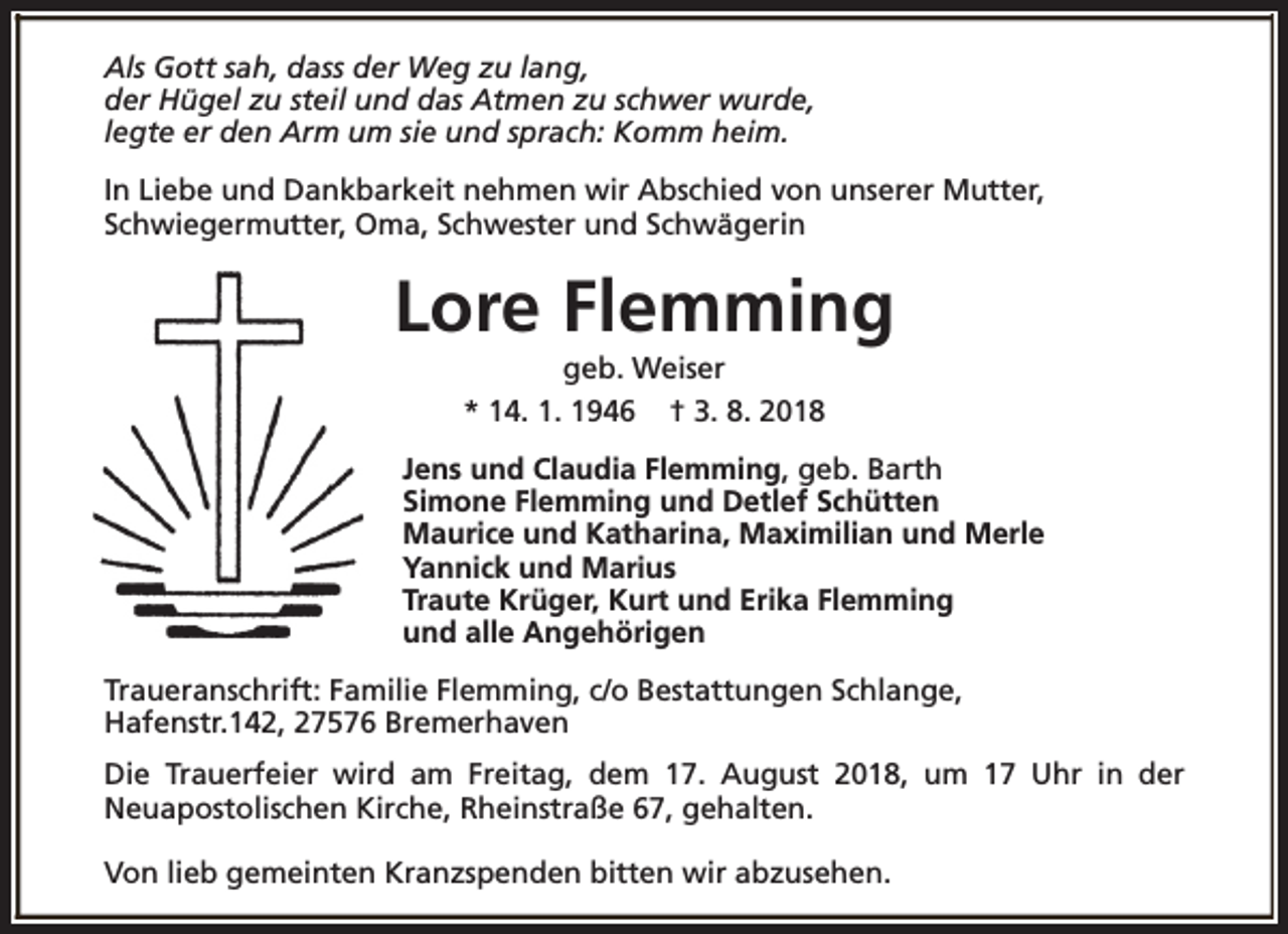 <p>Als Gott sah, dass der Weg zu lang,<br />der Hügel zu steil und das Atmen zu schwer wurde,<br />legte er den Arm um sie und sprach: Komm heim.<br />In Liebe und Dankbarkeit nehmen wir Abschied von unserer Mutter,<br />Schwiegermutter, Oma, Schwester und Schwägerin</p><p>Lore Flemming<br />geb. Weiser<br />* 14. 1. 1946 † 3. 8. 2018</p><p>Jens und Claudia Flemming, geb. Barth<br />Simone Flemming und Detlef Schütten<br />Maurice und Katharina, Maximilian und Merle<br />Yannick und Marius<br />Traute Krüger, Kurt und Erika Flemming<br />und alle Angehörigen<br />Traueranschrift: Familie Flemming, c/o Bestattungen Schlange,<br />Hafenstr.142, 27576 Bremerhaven<br />Die Trauerfeier wird am Freitag, dem 17. August 2018, um 17 Uhr in der<br />Neuapostolischen Kirche, Rheinstraße 67, gehalten.<br />Von lieb gemeinten Kranzspenden bitten wir abzusehen.</p>