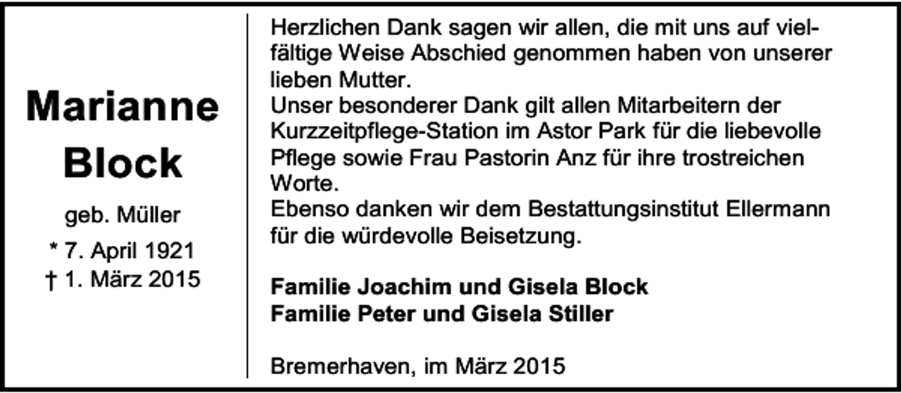 <p>Marianne<br />Block<br />geb. Müller<br />* 7. April 1921<br />† 1. März 2015</p><p>Herzlichen Dank sagen wir allen, die mit uns auf vielfältige Weise Abschied genommen haben von unserer<br />lieben Mutter.<br />Unser besonderer Dank gilt allen Mitarbeitern der<br />Kurzzeitpflege-Station im Astor Park für die liebevolle<br />Pflege sowie Frau Pastorin Anz für ihre trostreichen<br />Worte.<br />Ebenso danken wir dem Bestattungsinstitut Ellermann<br />für die würdevolle Beisetzung.<br />Familie Joachim und Gisela Block<br />Familie Peter und Gisela Stiller<br />Bremerhaven, im März 2015</p>