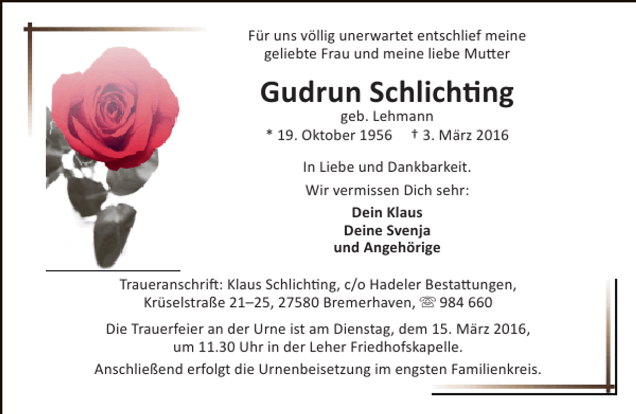 <p>Für uns völlig unerwartet entschlief meine<br />geliebte Frau und meine liebe Mutter</p><p>Gudrun Schlichting<br />geb. Lehmann<br />* 19. Oktober 1956 † 3. März 2016<br />In Liebe und Dankbarkeit.<br />Wir vermissen Dich sehr:<br />Dein Klaus<br />Deine Svenja<br />und Angehörige<br />Traueranschrift: Klaus Schlichting, c/o Hadeler Bestattungen,<br />Krüselstraße 21–25, 27580 Bremerhaven,  984 660<br />Die Trauerfeier an der Urne ist am Dienstag, dem 15. März 2016,<br />um 11.30 Uhr in der Leher Friedhofskapelle.<br />Anschließend erfolgt die Urnenbeisetzung im engsten Familienkreis.</p>