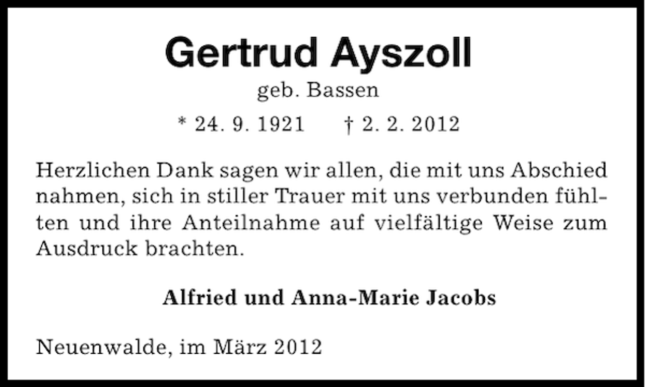 <p>Gertrud Ayszoll<br />geb. Bassen</p><p>* 24. 9. 1921</p><p>† 2. 2. 2012</p><p>Herzlichen Dank sagen wir allen, die mit uns Abschied<br />nahmen, sich in stiller Trauer mit uns verbunden fühlten und ihre Anteilnahme auf vielfältige Weise zum<br />Ausdruck brachten.<br />Alfried und Anna-Marie Jacobs<br />Neuenwalde, im März 2012</p>