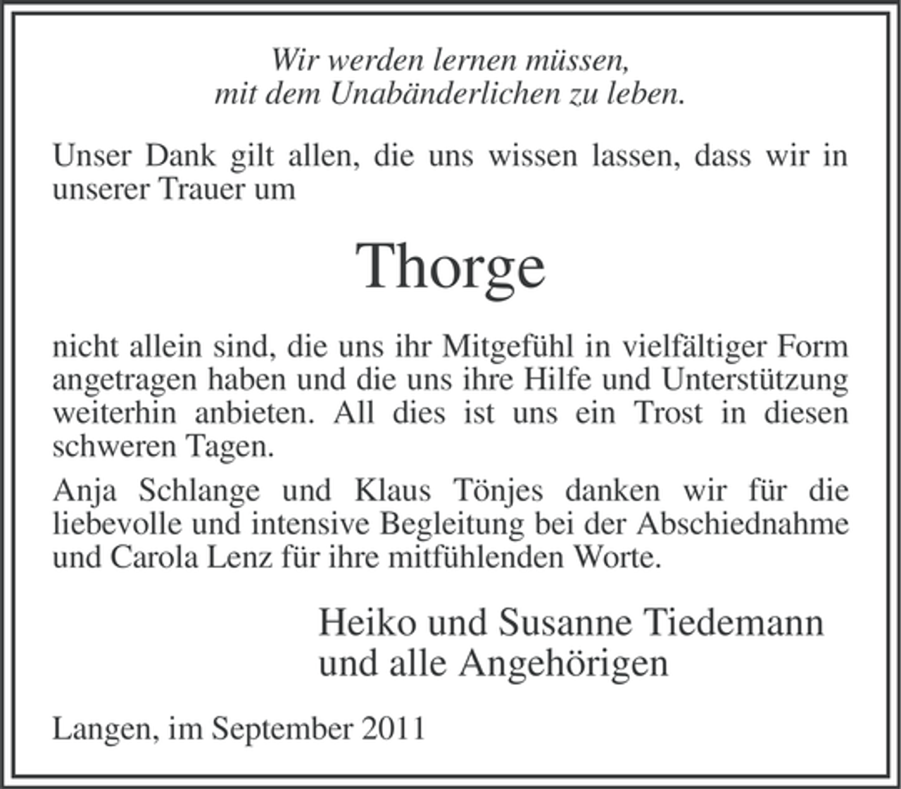<p>Wir werden lernen müssen,<br />mit dem Unabänderlichen zu leben.<br />Unser Dank gilt allen, die uns wissen lassen, dass wir in<br />unserer Trauer um</p><p>Thorge<br />nicht allein sind, die uns ihr Mitgefühl in vielfältiger Form<br />angetragen haben und die uns ihre Hilfe und Unterstützung<br />weiterhin anbieten. All dies ist uns ein Trost in diesen<br />schweren Tagen.<br />Anja Schlange und Klaus Tönjes danken wir für die<br />liebevolle und intensive Begleitung bei der Abschiednahme<br />und Carola Lenz für ihre mitfühlenden Worte.</p><p>Heiko und Susanne Tiedemann<br />und alle Angehörigen<br />Langen, im September 2011</p>