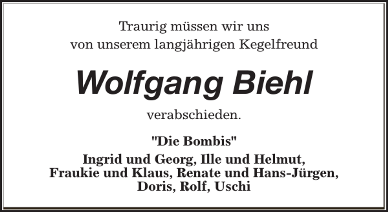 <p>Traurig müssen wir uns<br />von unserem langjährigen Kegelfreund</p><p>Wolfgang Biehl<br />verabschieden.<br />"Die Bombis"<br />Ingrid und Georg, Ille und Helmut,<br />Fraukie und Klaus, Renate und Hans-Jürgen,<br />Doris, Rolf, Uschi</p>