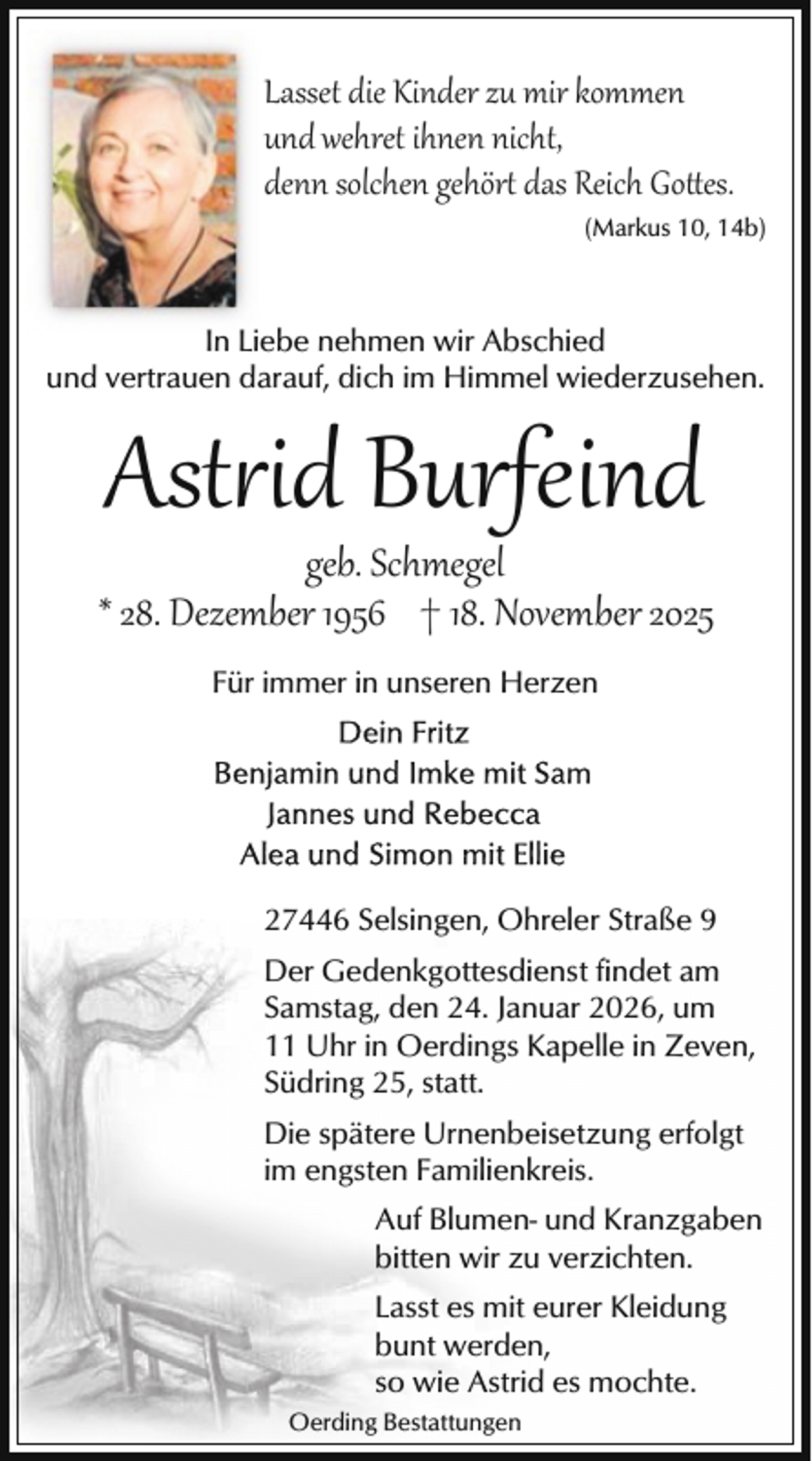 <p>Lasset die Kinder zu mir kommen<br />und wehret ihnen nicht,<br />denn solchen gehört das Reich Go es.<br />(Markus 10, 14b)</p>
<p>In Liebe nehmen wir Abschied<br />und vertrauen darauf, dich im Himmel wiederzusehen.</p>
<p>Ast id Burfeind</p>
<p>geb. Schmegel<br />* 28. Dezember 1956 † 18. November 2025<br />Für immer in unseren Herzen</p>
<p>27446 Selsingen, Ohreler Straße 9<br />Der Gedenkgottesdienst findet am<br />Samstag, den 24. Januar 2026, um<br />11 Uhr in Oerdings Kapelle in Zeven,<br />Südring 25, statt.<br />Die spätere Urnenbeisetzung erfolgt<br />im engsten Familienkreis.<br />Auf Blumen- und Kranzgaben<br />bitten wir zu verzichten.<br />Lasst es mit eurer Kleidung<br />bunt werden,<br />so wie Astrid es mochte.<br />Oerding Bestattungen</p>
