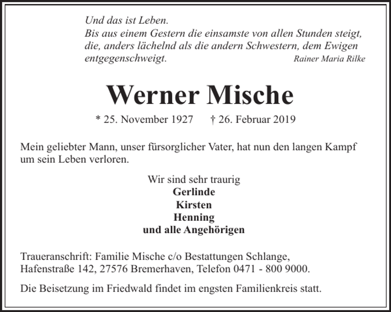 <p>Und das ist Leben.<br />Bis aus einem Gestern die einsamste von allen Stunden steigt,<br />die, anders lächelnd als die andern Schwestern, dem Ewigen<br />entgegenschweigt.<br />Rainer Maria Rilke</p><p>Werner Mische</p><p>* 25. November 1927</p><p>† 26. Februar 2019</p><p>Mein geliebter Mann, unser fürsorglicher Vater, hat nun den langen Kampf<br />um sein Leben verloren.<br />Wir sind sehr traurig<br />Gerlinde<br />Kirsten<br />Henning<br />und alle Angehörigen<br />Traueranschrift: Familie Mische c/o Bestattungen Schlange,<br />Hafenstraße 142, 27576 Bremerhaven, Telefon 0471 - 800 9000.<br />Die Beisetzung im Friedwald findet im engsten Familienkreis statt.</p>