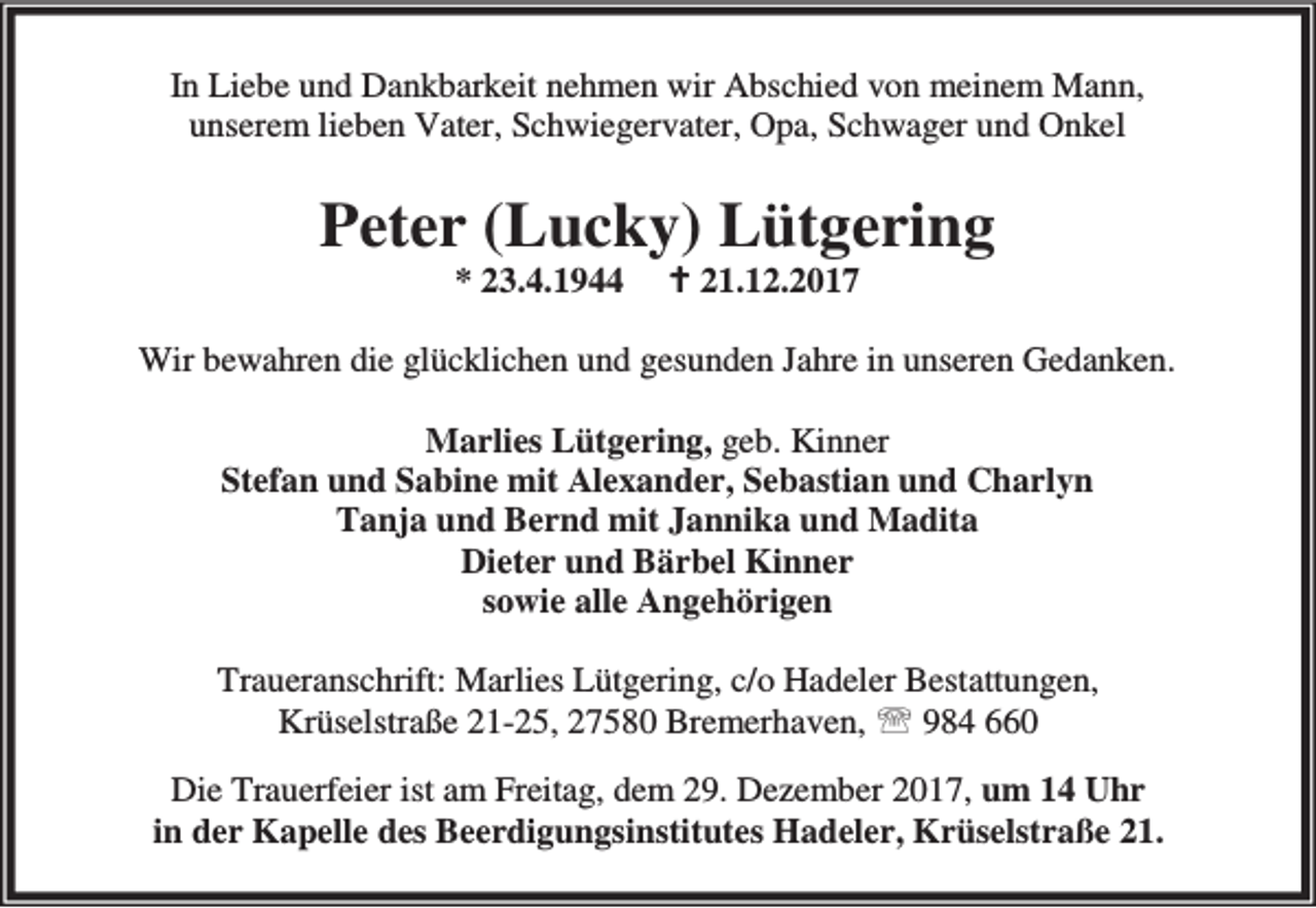 <p>In Liebe und Dankbarkeit nehmen wir Abschied von meinem Mann,<br />unserem lieben Vater, Schwiegervater, Opa, Schwager und Onkel</p><p>Peter (Lucky) Lütgering<br />* 23.4.1944</p><p>B 21.12.2017</p><p>Wir bewahren die glücklichen und gesunden Jahre in unseren Gedanken.<br />Marlies Lütgering, geb. Kinner<br />Stefan und Sabine mit Alexander, Sebastian und Charlyn<br />Tanja und Bernd mit Jannika und Madita<br />Dieter und Bärbel Kinner<br />sowie alle Angehörigen<br />Traueranschrift: Marlies Lütgering, c/o Hadeler Bestattungen,<br />Krüselstraße 21-25, 27580 Bremerhaven, ℡ 984 660<br />Die Trauerfeier ist am Freitag, dem 29. Dezember 2017, um 14 Uhr<br />in der Kapelle des Beerdigungsinstitutes Hadeler, Krüselstraße 21.</p>