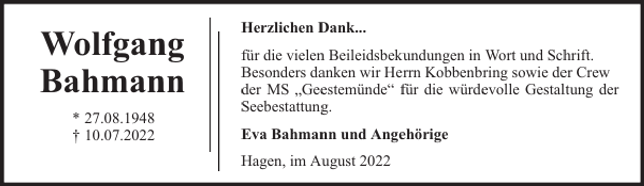 <p>Wolfgang<br />Bahmann<br />* 27.08.1948<br />† 10.07.2022</p><p>Herzlichen Dank...<br />für die vielen Beileidsbekundungen in Wort und Schrift.<br />Besonders danken wir Herrn Kobbenbring sowie der Crew<br />der MS „Geestemünde“ für die würdevolle Gestaltung der<br />Seebestattung.<br />Eva Bahmann und Angehörige<br />Hagen, im August 2022</p>