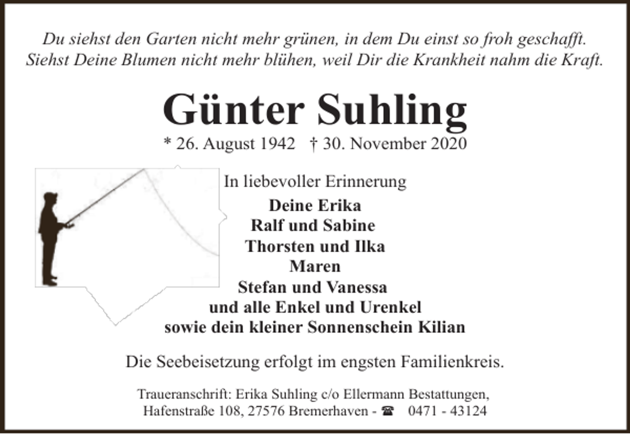 <p>Du siehst den Garten nicht mehr grünen, in dem Du einst so froh geschafft.<br />Siehst Deine Blumen nicht mehr blühen, weil Dir die Krankheit nahm die Kraft.</p><p>Günter Suhling<br />* 26. August 1942 † 30. November 2020<br />In liebevoller Erinnerung<br />Deine Erika<br />Ralf und Sabine<br />Thorsten und Ilka<br />Maren<br />Stefan und Vanessa<br />und alle Enkel und Urenkel<br />sowie dein kleiner Sonnenschein Kilian<br />Die Seebeisetzung erfolgt im engsten Familienkreis.<br />Traueranschrift: Erika Suhling c/o Ellermann Bestattungen,<br />Hafenstraße 108, 27576 Bremerhaven - ( 0471 - 43124</p>
