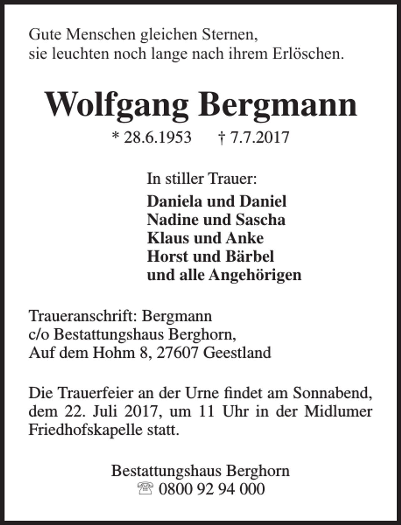 <p>Gute Menschen gleichen Sternen,<br />sie leuchten noch lange nach ihrem Erlöschen.</p><p>Wolfgang Bergmann<br />* 28.6.1953</p><p>† 7.7.2017</p><p>In stiller Trauer:<br />Daniela und Daniel<br />Nadine und Sascha<br />Klaus und Anke<br />Horst und Bärbel<br />und alle Angehörigen<br />Traueranschrift: Bergmann<br />c/o Bestattungshaus Berghorn,<br />Auf dem Hohm 8, 27607 Geestland<br />Die Trauerfeier an der Urne findet am Sonnabend,<br />dem 22. Juli 2017, um 11 Uhr in der Midlumer<br />Friedhofskapelle statt.<br />Bestattungshaus Berghorn<br /> 0800 92 94 000</p>