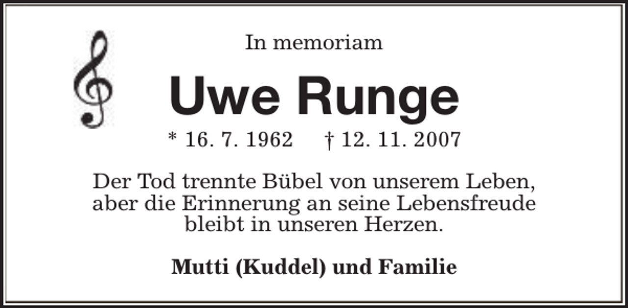 <p>In memoriam</p><p>Uwe Runge</p><p>* 16. 7. 1962</p><p>† 12. 11. 2007</p><p>Der Tod trennte Bübel von unserem Leben,<br />aber die Erinnerung an seine Lebensfreude<br />bleibt in unseren Herzen.<br />Mutti (Kuddel) und Familie</p>