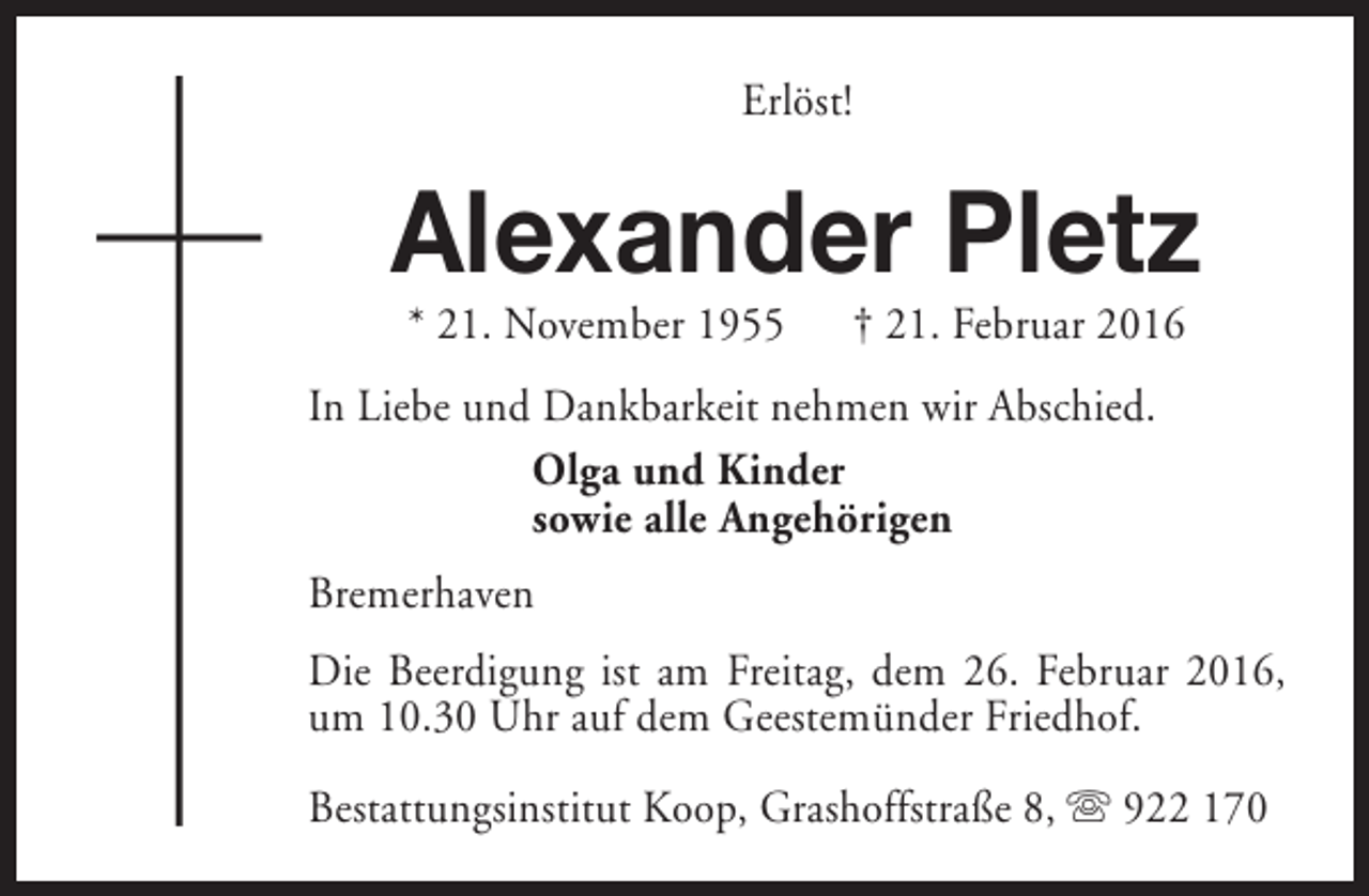 <p>Erlöst!</p><p>Alexander Pletz<br />* 21. November 1955</p><p>† 21. Februar 2016</p><p>In Liebe und Dankbarkeit nehmen wir Abschied.<br />Olga und Kinder<br />sowie alle Angehörigen<br />Bremerhaven<br />Die Beerdigung ist am Freitag, dem 26. Februar 2016,<br />um 10.30 Uhr auf dem Geestemünder Friedhof.<br />Bestattungsinstitut Koop, Grashoffstraße 8, s 922 170</p>