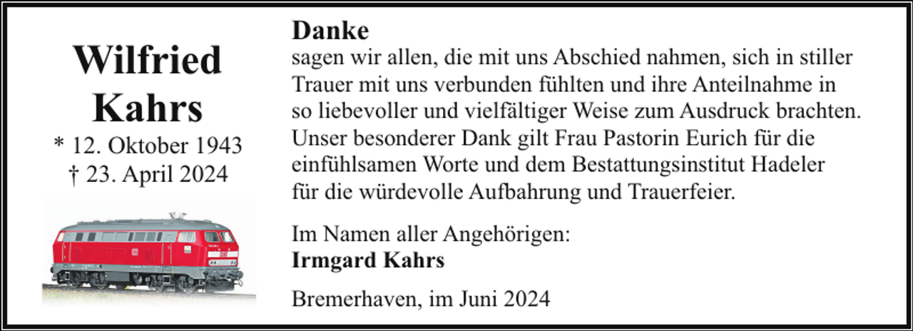 <p>Wilfried<br />Kahrs</p><p>* 12. Oktober 1943<br />† 23. April 2024</p><p>Danke</p><p>sagen wir allen, die mit uns Abschied nahmen, sich in stiller<br />Trauer mit uns verbunden fühlten und ihre Anteilnahme in<br />so liebevoller und vielfältiger Weise zum Ausdruck brachten.<br />Unser besonderer Dank gilt Frau Pastorin Eurich für die<br />einfühlsamen Worte und dem Bestattungsinstitut Hadeler<br />für die würdevolle Aufbahrung und Trauerfeier.<br />Im Namen aller Angehörigen:<br />Irmgard Kahrs<br />Bremerhaven, im Juni 2024</p>
