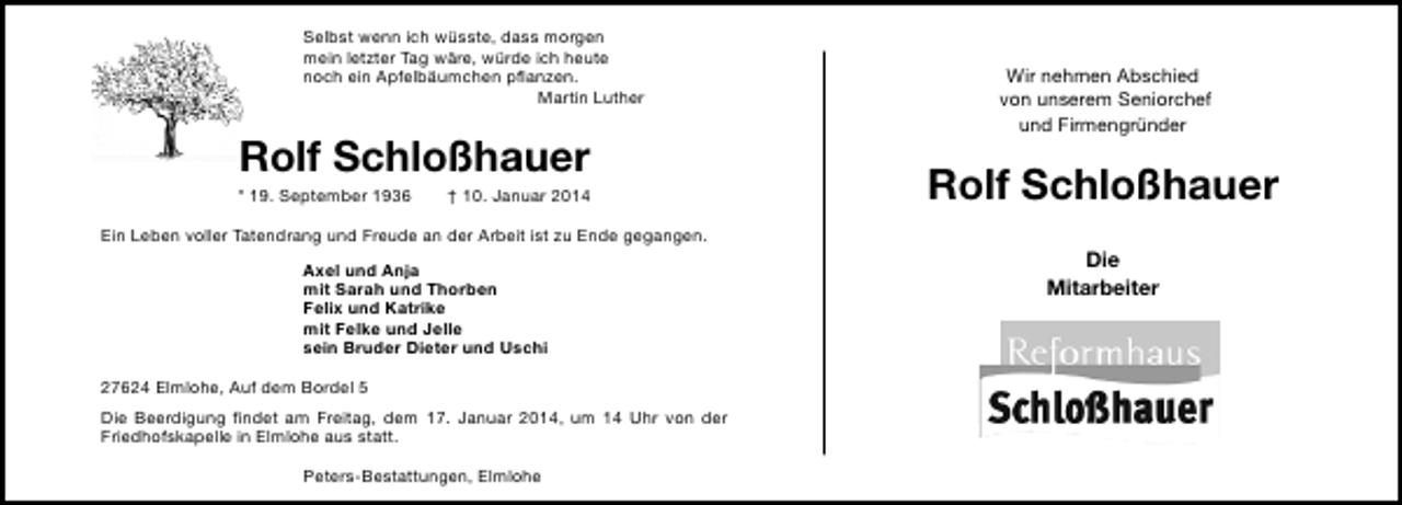 <p>Selbst wenn ich wüsste, dass morgen<br />mein letzter Tag wäre, würde ich heute<br />noch ein Apfelbäumchen pﬂanzen.<br />Martin Luther</p>
<p>Rolf Schloßhauer</p>
<p>* 19. September 1936</p>
<p>† 10. Januar 2014</p>
<p>Ein Leben voller Tatendrang und Freude an der Arbeit ist zu Ende gegangen.<br />Axel und Anja<br />mit Sarah und Thorben<br />Felix und Katrike<br />mit Felke und Jelle<br />sein Bruder Dieter und Uschi<br />27624 Elmlohe, Auf dem Bordel 5<br />Die Beerdigung ﬁndet am Freitag, dem 17. Januar 2014, um 14 Uhr von der<br />Friedhofskapelle in Elmlohe aus statt.<br />Peters-Bestattungen, Elmlohe</p>
<p>Wir nehmen Abschied<br />von unserem Seniorchef<br />und Firmengründer</p>
<p>Rolf Schloßhauer<br />Die<br />Mitarbeiter</p>