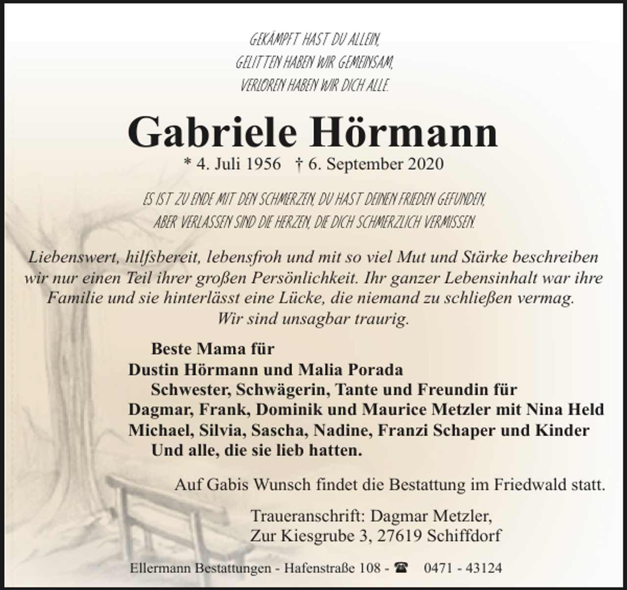 <p>Gekämpft hast du allein,<br />gelitten haben wir gemeinsam,<br />verloren haben wir dich alle.</p><p>Gabriele Hörmann<br />* 4. Juli 1956 † 6. September 2020</p><p>Es ist zu Ende mit den Schmerzen, Du hast deinen Frieden gefunden,<br />aber verlassen sind die Herzen, die dich schmerzlich vermissen.<br />Liebenswert, hilfsbereit, lebensfroh und mit so viel Mut und Stärke beschreiben<br />wir nur einen Teil ihrer großen Persönlichkeit. Ihr ganzer Lebensinhalt war ihre<br />Familie und sie hinterlässt eine Lücke, die niemand zu schließen vermag.<br />Wir sind unsagbar traurig.<br />Beste Mama für<br />Dustin Hörmann und Malia Porada<br />Schwester, Schwägerin, Tante und Freundin für<br />Dagmar, Frank, Dominik und Maurice Metzler mit Nina Held<br />Michael, Silvia, Sascha, Nadine, Franzi Schaper und Kinder<br />Und alle, die sie lieb hatten.<br />Auf Gabis Wunsch findet die Bestattung im Friedwald statt.<br />Traueranschrift: Dagmar Metzler,<br />Zur Kiesgrube 3, 27619 Schiffdorf<br />Ellermann Bestattungen - Hafenstraße 108 - (</p><p>0471 - 43124</p>