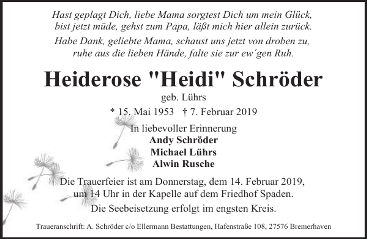 <p>Hast geplagt Dich, liebe Mama sorgtest Dich um mein Glück,<br />bist jetzt müde, gehst zum Papa, läßt mich hier allein zurück.<br />Habe Dank, geliebte Mama, schaust uns jetzt von droben zu,<br />ruhe aus die lieben Hände, falte sie zur ew´gen Ruh.</p><p>Heiderose "Heidi" Schröder<br />geb. Lührs<br />* 15. Mai 1953 † 7. Februar 2019<br />In liebevoller Erinnerung<br />Andy Schröder<br />Michael Lührs<br />Alwin Rusche<br />Die Trauerfeier ist am Donnerstag, dem 14. Februar 2019,<br />um 14 Uhr in der Kapelle auf dem Friedhof Spaden.<br />Die Seebeisetzung erfolgt im engsten Kreis.<br />Traueranschrift: A. Schröder c/o Ellermann Bestattungen, Hafenstraße 108, 27576 Bremerhaven</p>