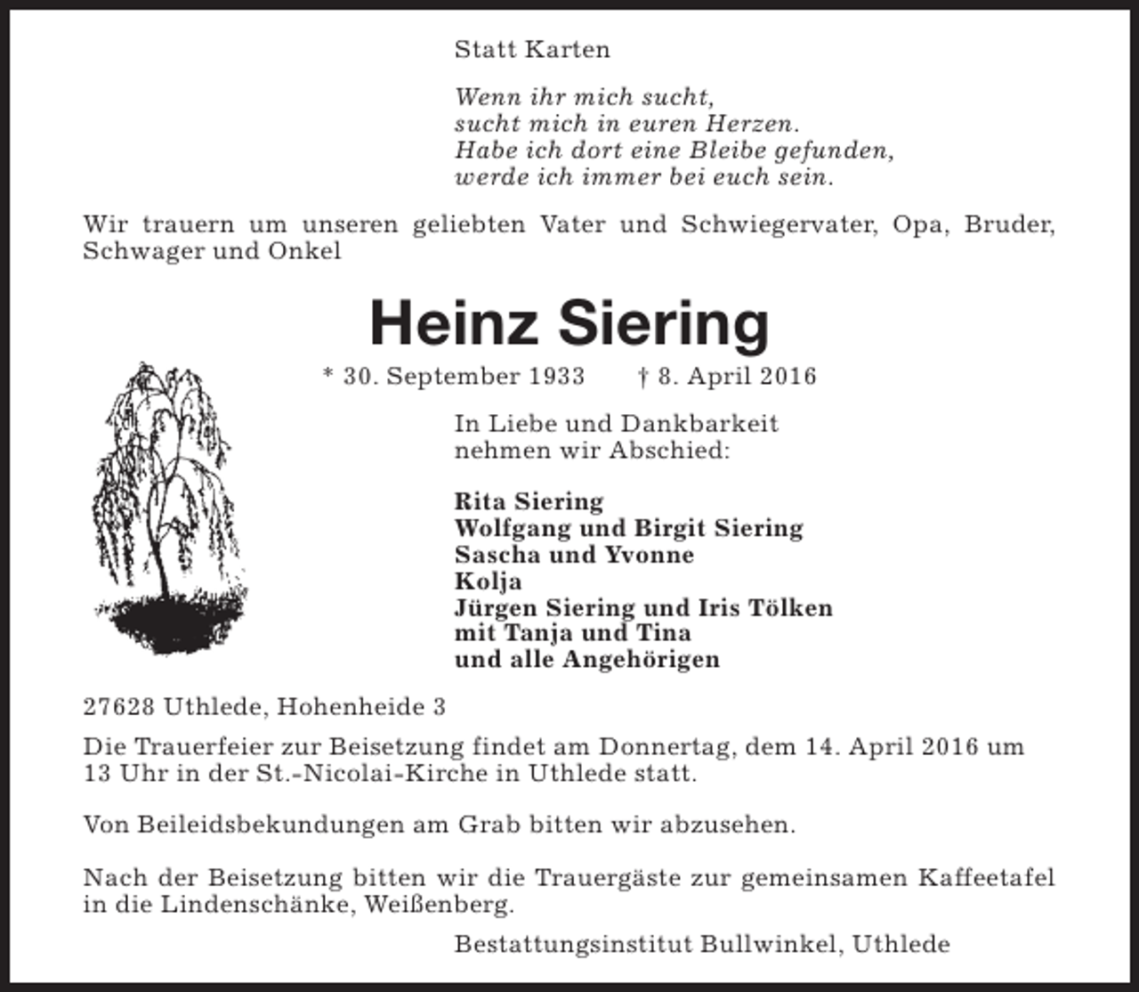 <p>Statt Karten<br />Wenn ihr mich sucht,<br />sucht mich in euren Herzen.<br />Habe ich dort eine Bleibe gefunden,<br />werde ich immer bei euch sein.<br />Wir trauern um unseren geliebten Vater und Schwiegervater, Opa, Bruder,<br />Schwager und Onkel</p><p>Heinz Siering</p><p>* 30. September 1933</p><p>† 8. April 2016</p><p>In Liebe und Dankbarkeit<br />nehmen wir Abschied:<br />Rita Siering<br />Wolfgang und Birgit Siering<br />Sascha und Yvonne<br />Kolja<br />Jürgen Siering und Iris Tölken<br />mit Tanja und Tina<br />und alle Angehörigen<br />27628 Uthlede, Hohenheide 3<br />Die Trauerfeier zur Beisetzung findet am Donnertag, dem 14. April 2016 um<br />13 Uhr in der St.-Nicolai-Kirche in Uthlede statt.<br />Von Beileidsbekundungen am Grab bitten wir abzusehen.<br />Nach der Beisetzung bitten wir die Trauergäste zur gemeinsamen Kaffeetafel<br />in die Lindenschänke, Weißenberg.<br />Bestattungsinstitut Bullwinkel, Uthlede</p>