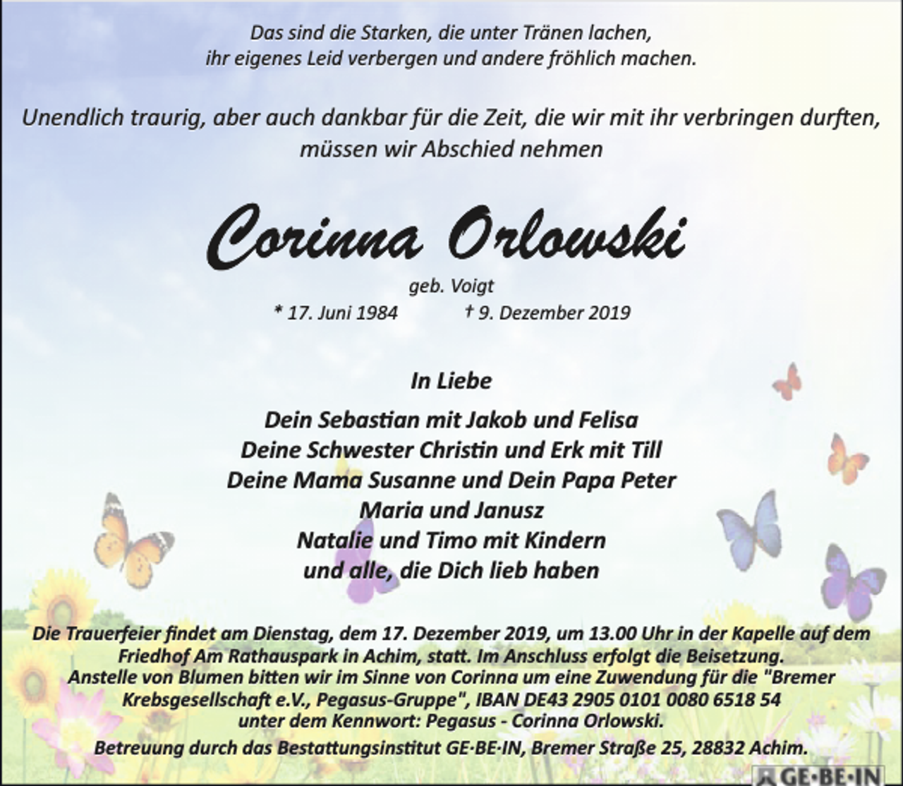<p>Das sind die Starken, die unter Tränen lachen,<br />ihr eigenes Leid verbergen und andere fröhlich machen.</p>
<p>Unendlich traurig, aber auch dankbar für die Zeit, die wir mit ihr verbringen durfen,<br />müssen wir Abschied nehmen</p>
<p>* 17. Juni 1984</p>
<p>geb. Voigt<br />† 9. Dezember 2019</p>
<p>In Liebe<br />Dein Sebastan mit Jakob und Felisa<br />Deine Schwester Christn und Erk mit Till<br />Deine Mama Susanne und Dein Papa Peter<br />Maria und Janusz<br />Natalie und Timo mit Kindern<br />und alle, die Dich lieb haben<br />Die Trauerfeier ﬁndet am Dienstag, dem 17. Dezember 2019, um 13.00 Uhr in der Kapelle auf dem<br />Friedhof Am Rathauspark in Achim, statt. Im Anschluss erfolgt die Beisetzung.<br />Anstelle von Blumen bilden wir im Sinne von Corinna um eine Zuwendung für die "Bremer<br />Krebsgesellschaft e.V., Pegasus­Gruppe", IBAN DE43 2905 0101 0080 6518 54<br />unter dem Kennwort: Pegasus ­ Corinna Orlowski.<br />Betreuung durch das Bestattungsinstitut GE·BE·IN, Bremer Straße 25, 28832 Achim.</p>