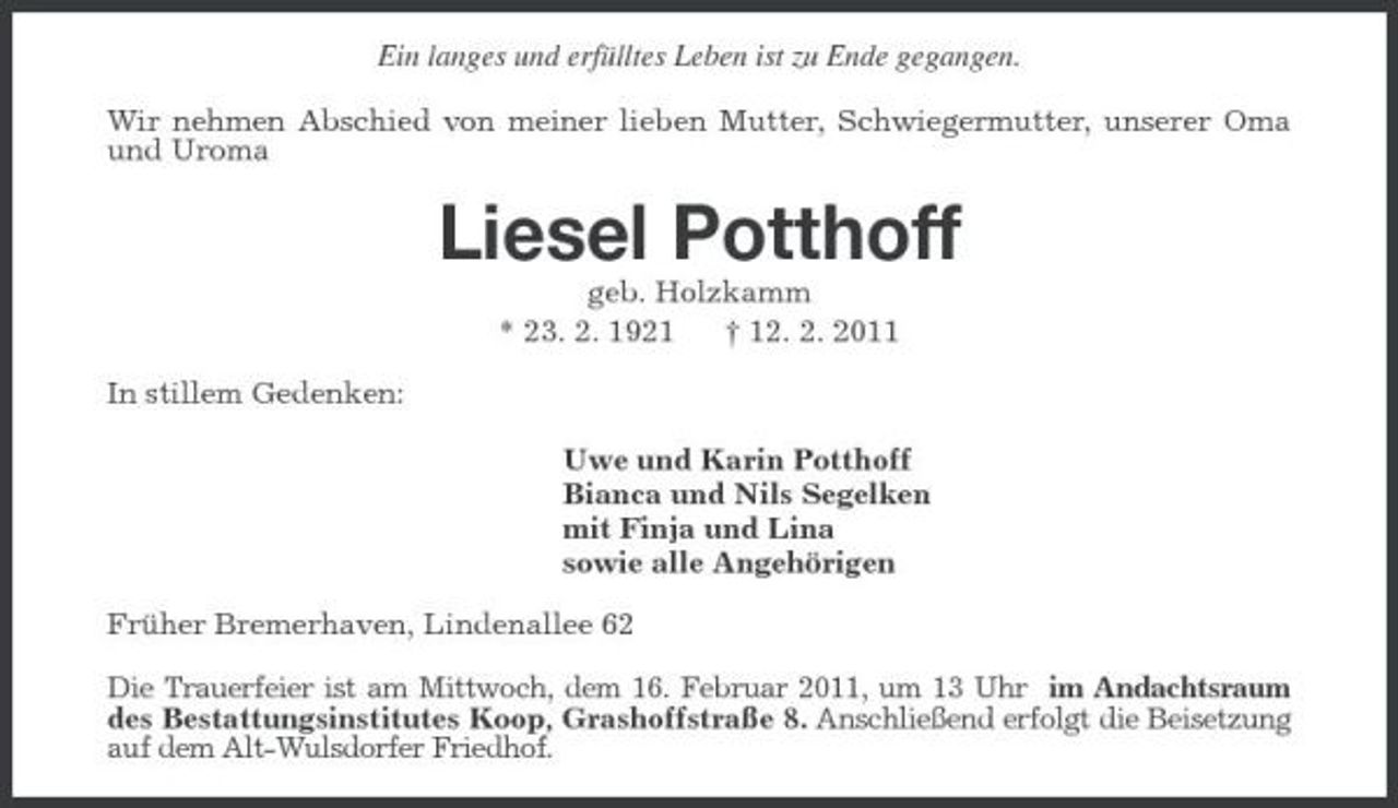 <p>Ein langes und erfülltes Leben ist zu Ende gegangen.<br />Wir nehmen Abschied von meiner lieben Mutter, Schwiegermutter, unserer Oma und Uroma<br />Liesel Potthoff<br />geb. Holzkamm<br />* 23. 2. 1921 † 12. 2. 2011<br />In stillem Gedenken:<br />Uwe und Karin Potthoff<br />Bianca und Nils Segelken<br />mit Finja und Lina<br />sowie alle Angehörigen<br />Früher Bremerhaven, Lindenallee 62<br />Die Trauerfeier ist am Mittwoch, dem 16. Februar 2011, um 13 Uhr im Andachtsraum des Bestattungsinstitutes Koop, Grashoffstraße 8. Anschließend erfolgt die Beisetzung auf dem Alt-Wulsdorfer Friedhof.</p>