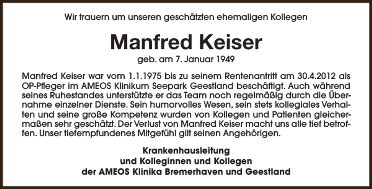 <p>Wir trauern um unseren geschätzten ehemaligen Kollegen</p><p>Manfred Keiser<br />geb. am 7. Januar 1949</p><p>Manfred Keiser war vom 1.1.1975 bis zu seinem Rentenantritt am 30.4.2012 als<br />OP-Pfleger im AMEOS Klinikum Seepark Geestland beschäftigt. Auch während<br />seines Ruhestandes unterstützte er das Team noch regelmäßig durch die Übernahme einzelner Dienste. Sein humorvolles Wesen, sein stets kollegiales Verhalten und seine große Kompetenz wurden von Kollegen und Patienten gleichermaßen sehr geschätzt. Der Verlust von Manfred Keiser macht uns alle tief betroffen. Unser tiefempfundenes Mitgefühl gilt seinen Angehörigen.<br />Krankenhausleitung<br />und Kolleginnen und Kollegen<br />der AMEOS Klinika Bremerhaven und Geestland</p>